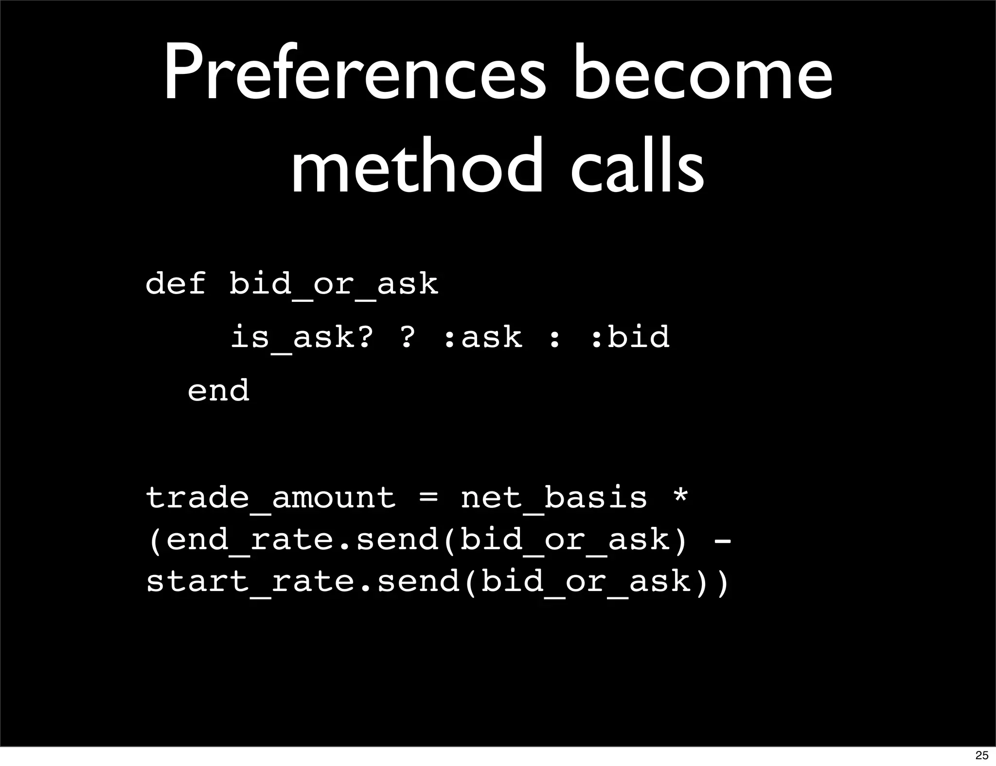 Preferences become
    method calls
def bid_or_ask
    is_ask? ? :ask : :bid
  end


trade_amount = net_basis *
(end_rate.send(bid_or_ask) -
start_rate.send(bid_or_ask))



                               25
 