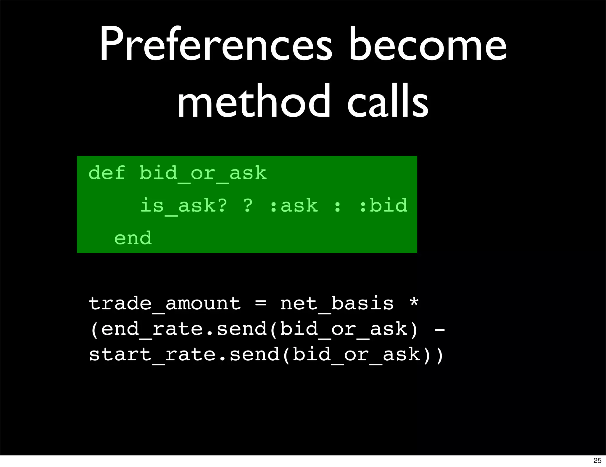 Preferences become
    method calls
def bid_or_ask
    is_ask? ? :ask : :bid
  end


trade_amount = net_basis *
(end_rate.send(bid_or_ask) -
start_rate.send(bid_or_ask))



                               25
 