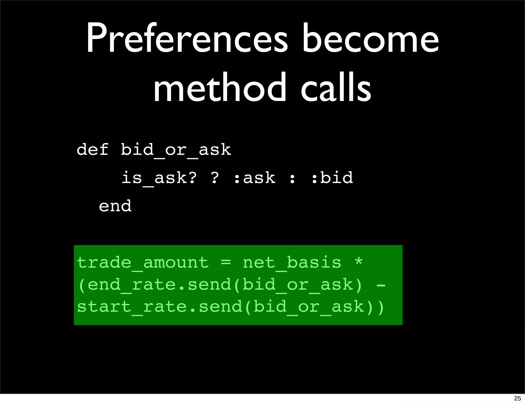 Preferences become
    method calls
def bid_or_ask
    is_ask? ? :ask : :bid
  end


trade_amount = net_basis *
(end_rate.send(bid_or_ask) -
start_rate.send(bid_or_ask))



                               25
 