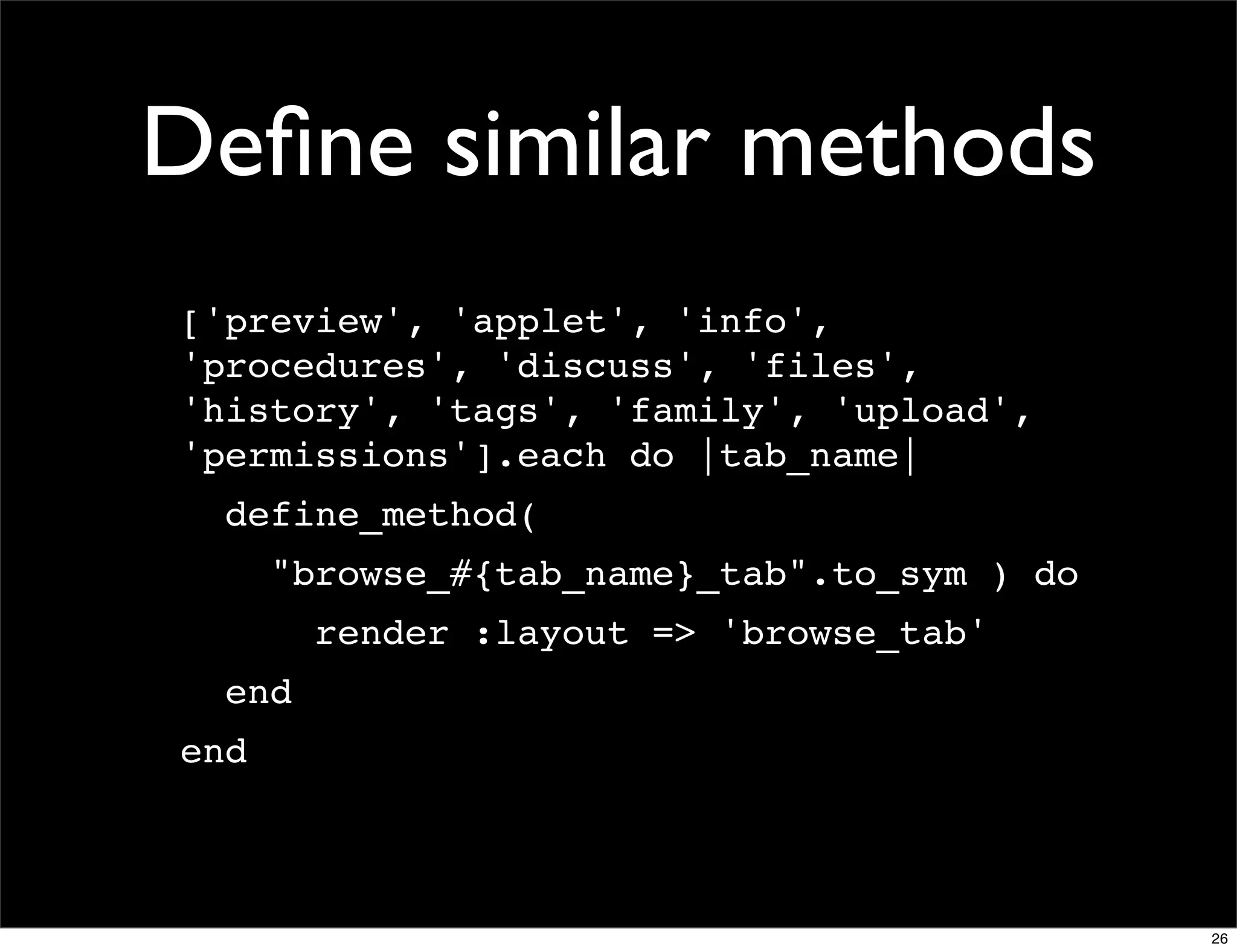 Deﬁne similar methods
['preview', 'applet', 'info',
'procedures', 'discuss', 'files',
'history', 'tags', 'family', 'upload',
'permissions'].each do |tab_name|
  define_method(
      "browse_#{tab_name}_tab".to_sym ) do
        render :layout => 'browse_tab'
  end
end



                                             26
 