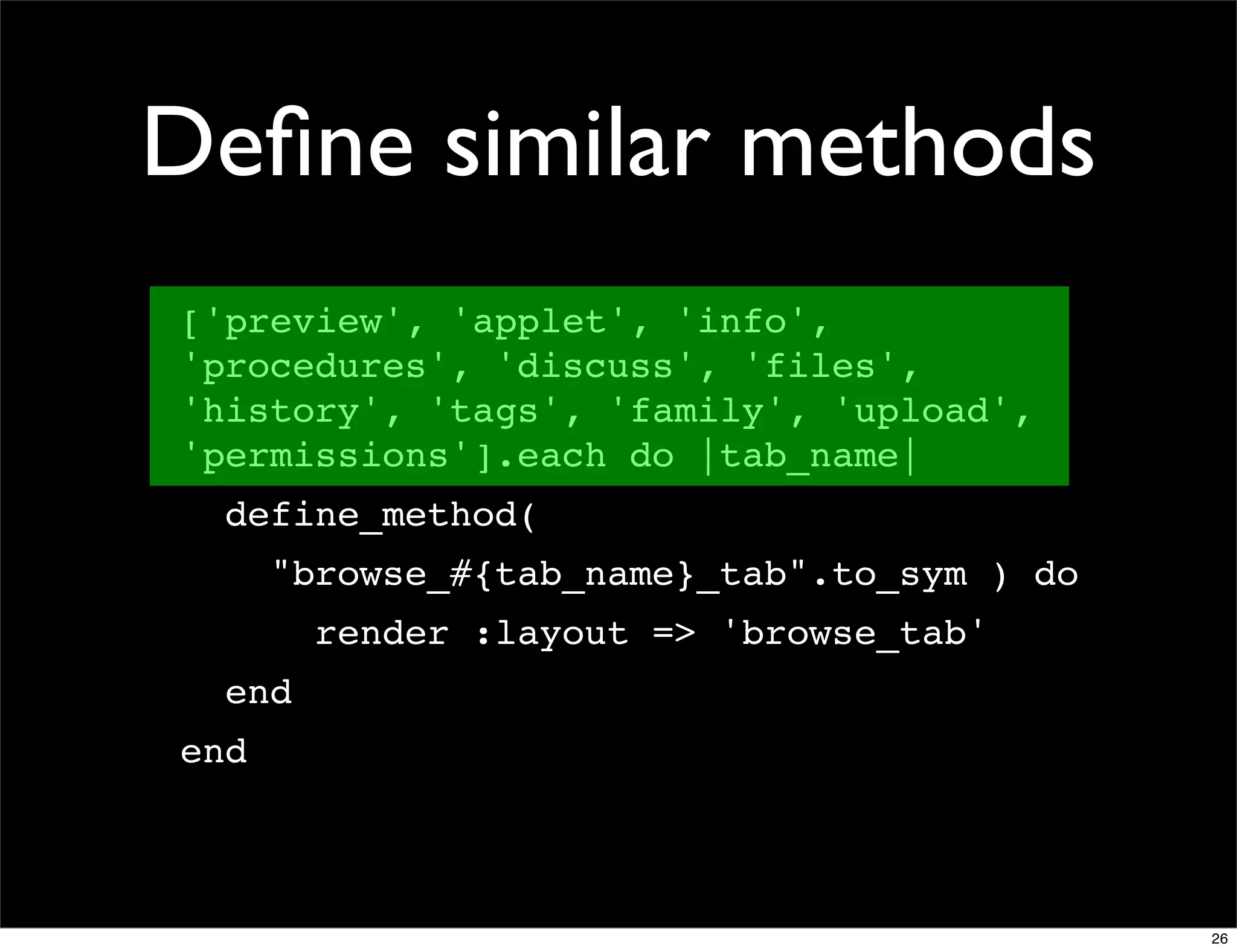 Deﬁne similar methods
['preview', 'applet', 'info',
'procedures', 'discuss', 'files',
'history', 'tags', 'family', 'upload',
'permissions'].each do |tab_name|
  define_method(
      "browse_#{tab_name}_tab".to_sym ) do
        render :layout => 'browse_tab'
  end
end



                                             26
 
