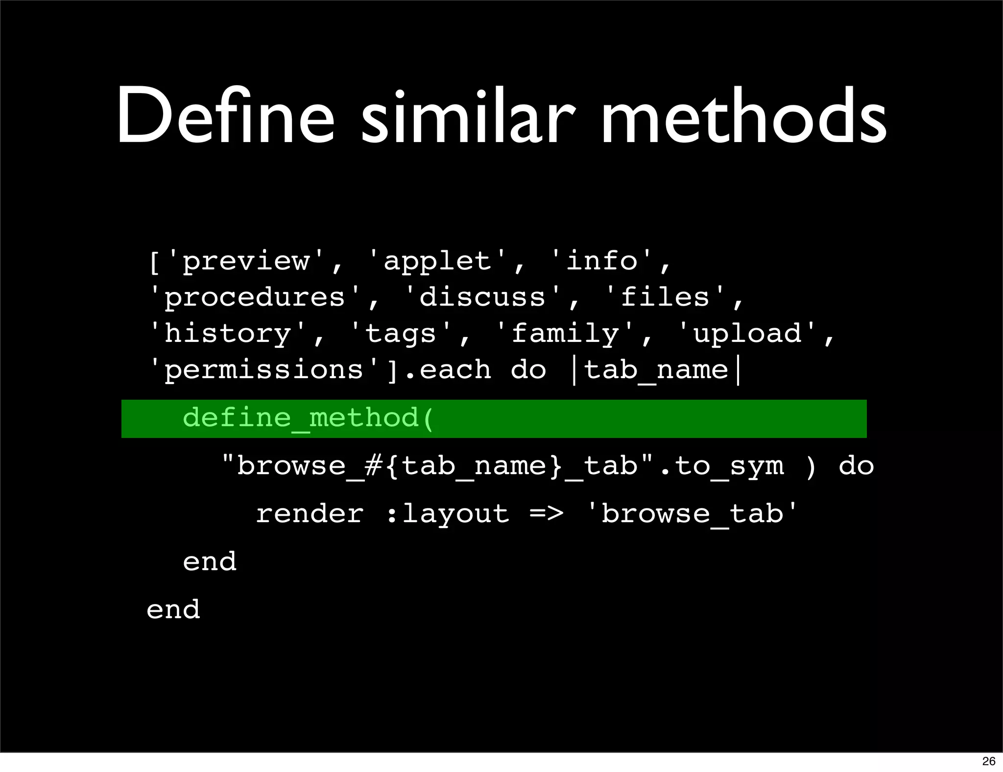 Deﬁne similar methods
['preview', 'applet', 'info',
'procedures', 'discuss', 'files',
'history', 'tags', 'family', 'upload',
'permissions'].each do |tab_name|
  define_method(
      "browse_#{tab_name}_tab".to_sym ) do
        render :layout => 'browse_tab'
  end
end



                                             26
 