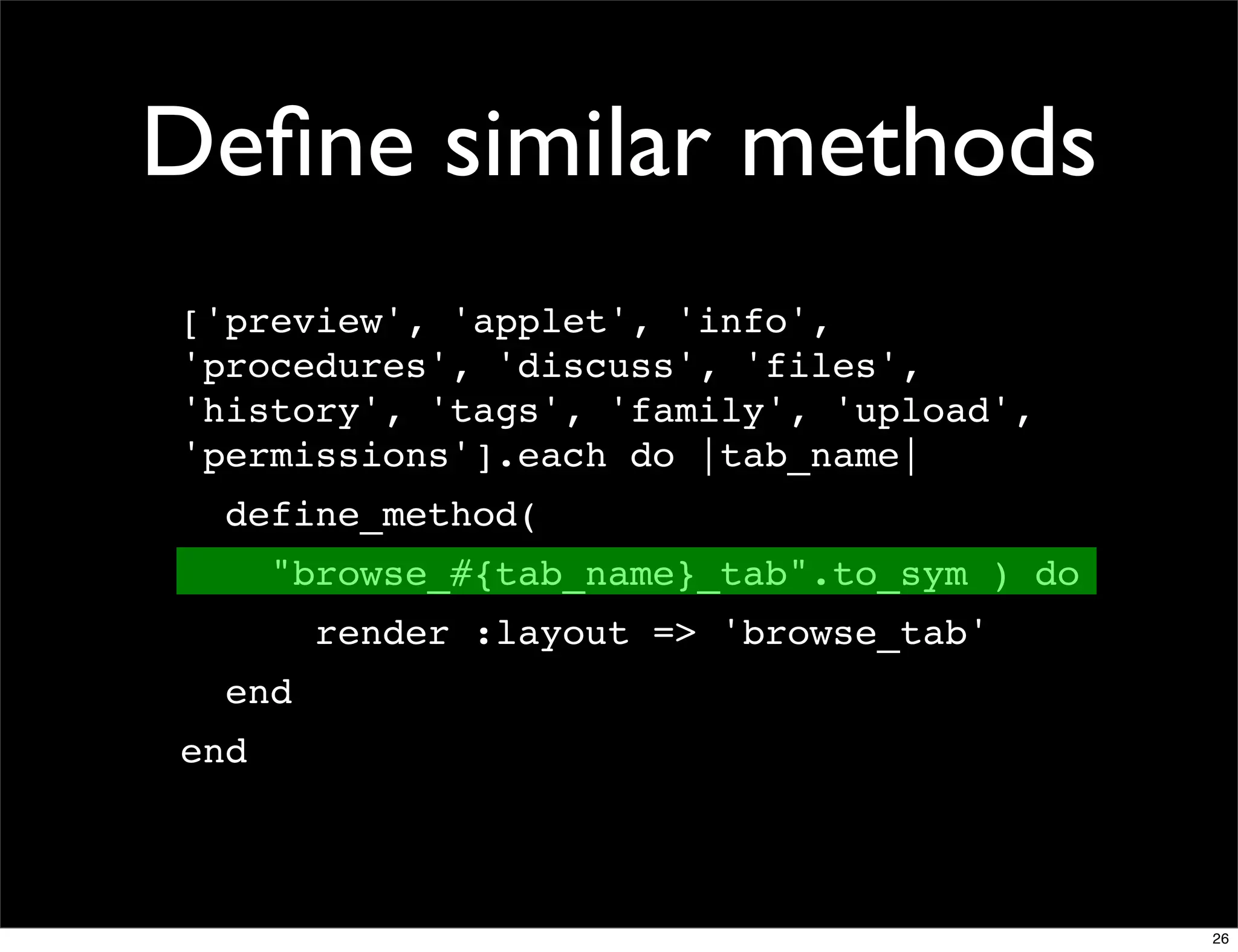 Deﬁne similar methods
['preview', 'applet', 'info',
'procedures', 'discuss', 'files',
'history', 'tags', 'family', 'upload',
'permissions'].each do |tab_name|
  define_method(
      "browse_#{tab_name}_tab".to_sym ) do
        render :layout => 'browse_tab'
  end
end



                                             26
 