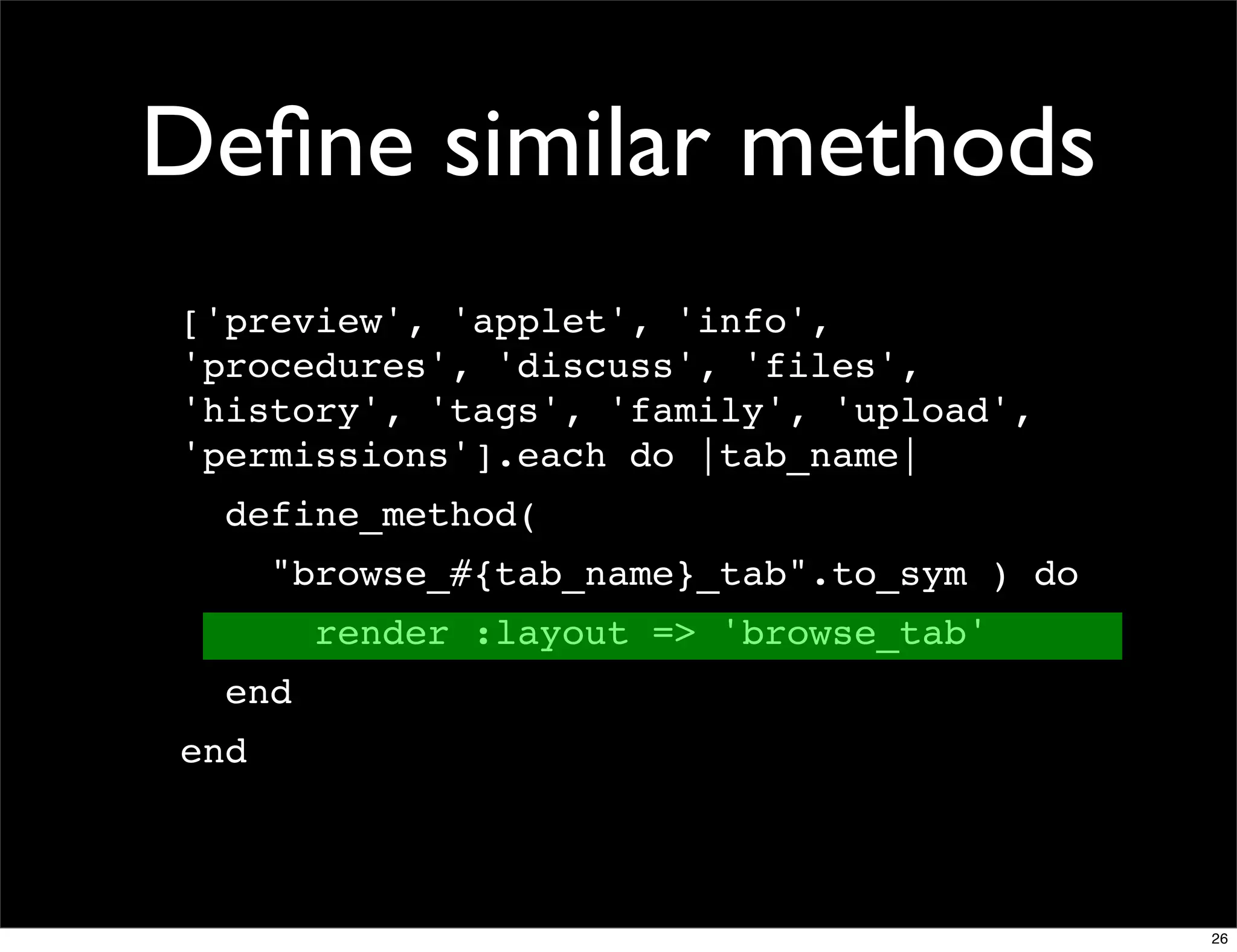 Deﬁne similar methods
['preview', 'applet', 'info',
'procedures', 'discuss', 'files',
'history', 'tags', 'family', 'upload',
'permissions'].each do |tab_name|
  define_method(
      "browse_#{tab_name}_tab".to_sym ) do
        render :layout => 'browse_tab'
  end
end



                                             26
 