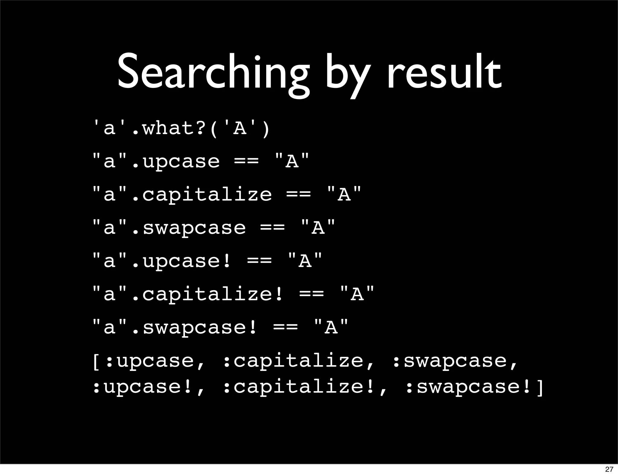 Searching by result
'a'.what?('A')
"a".upcase == "A"
"a".capitalize == "A"
"a".swapcase == "A"
"a".upcase! == "A"
"a".capitalize! == "A"
"a".swapcase! == "A"
[:upcase, :capitalize, :swapcase,
:upcase!, :capitalize!, :swapcase!]


                                      27
 