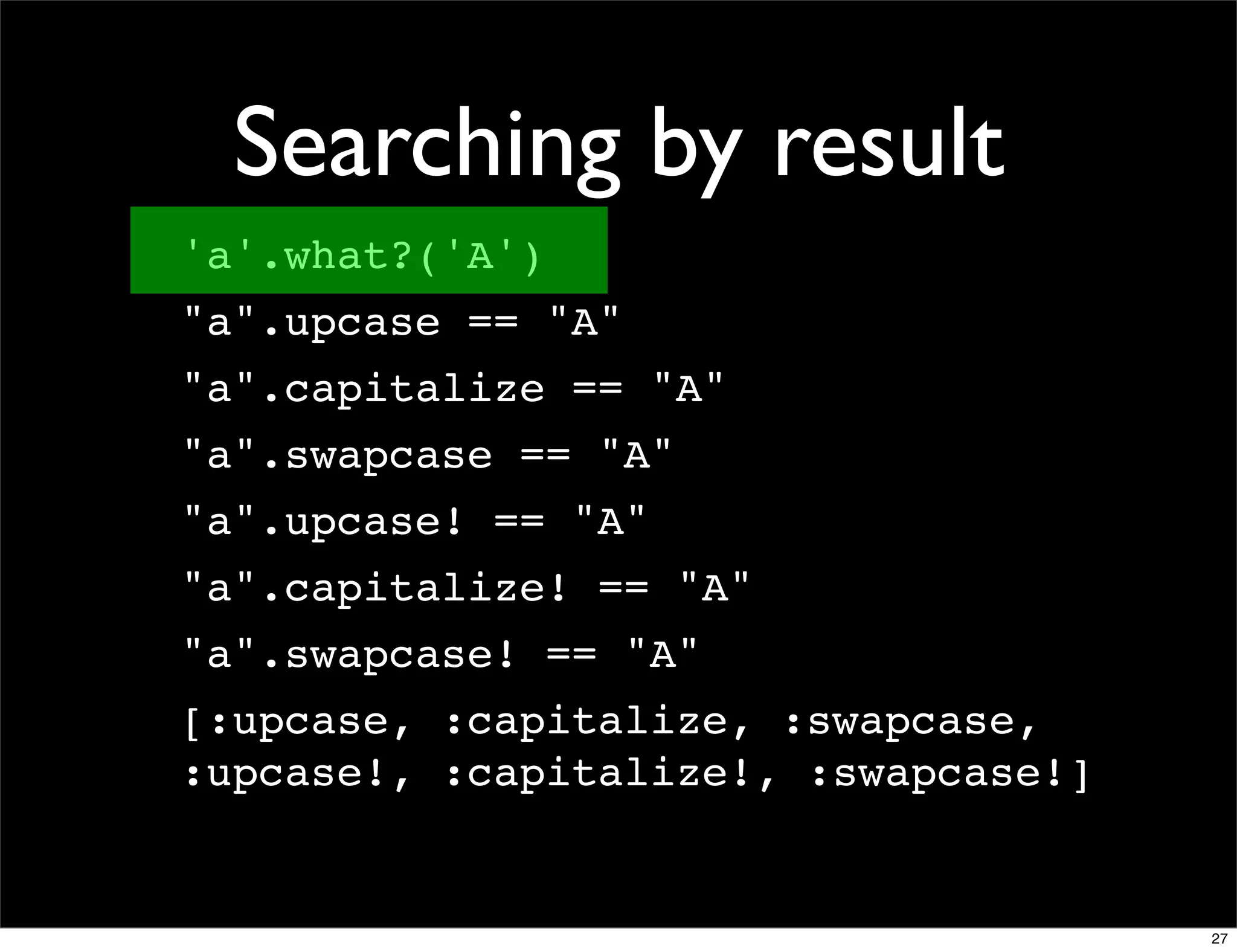 Searching by result
'a'.what?('A')
"a".upcase == "A"
"a".capitalize == "A"
"a".swapcase == "A"
"a".upcase! == "A"
"a".capitalize! == "A"
"a".swapcase! == "A"
[:upcase, :capitalize, :swapcase,
:upcase!, :capitalize!, :swapcase!]


                                      27
 