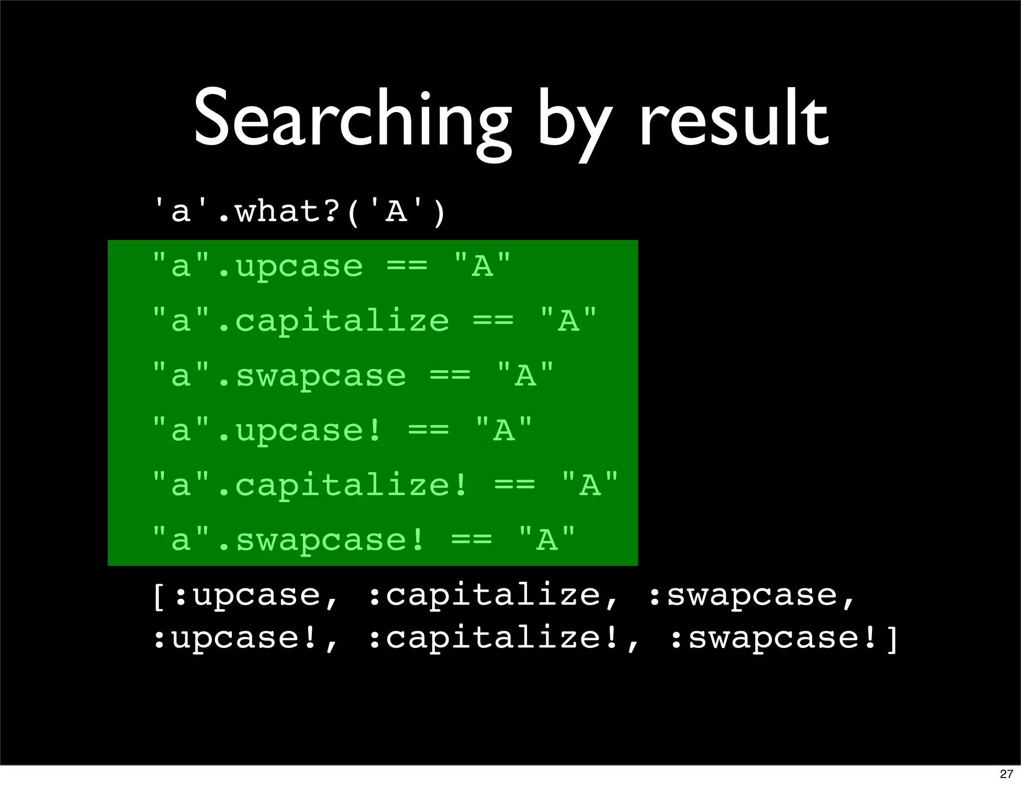 Searching by result
'a'.what?('A')
"a".upcase == "A"
"a".capitalize == "A"
"a".swapcase == "A"
"a".upcase! == "A"
"a".capitalize! == "A"
"a".swapcase! == "A"
[:upcase, :capitalize, :swapcase,
:upcase!, :capitalize!, :swapcase!]


                                      27
 