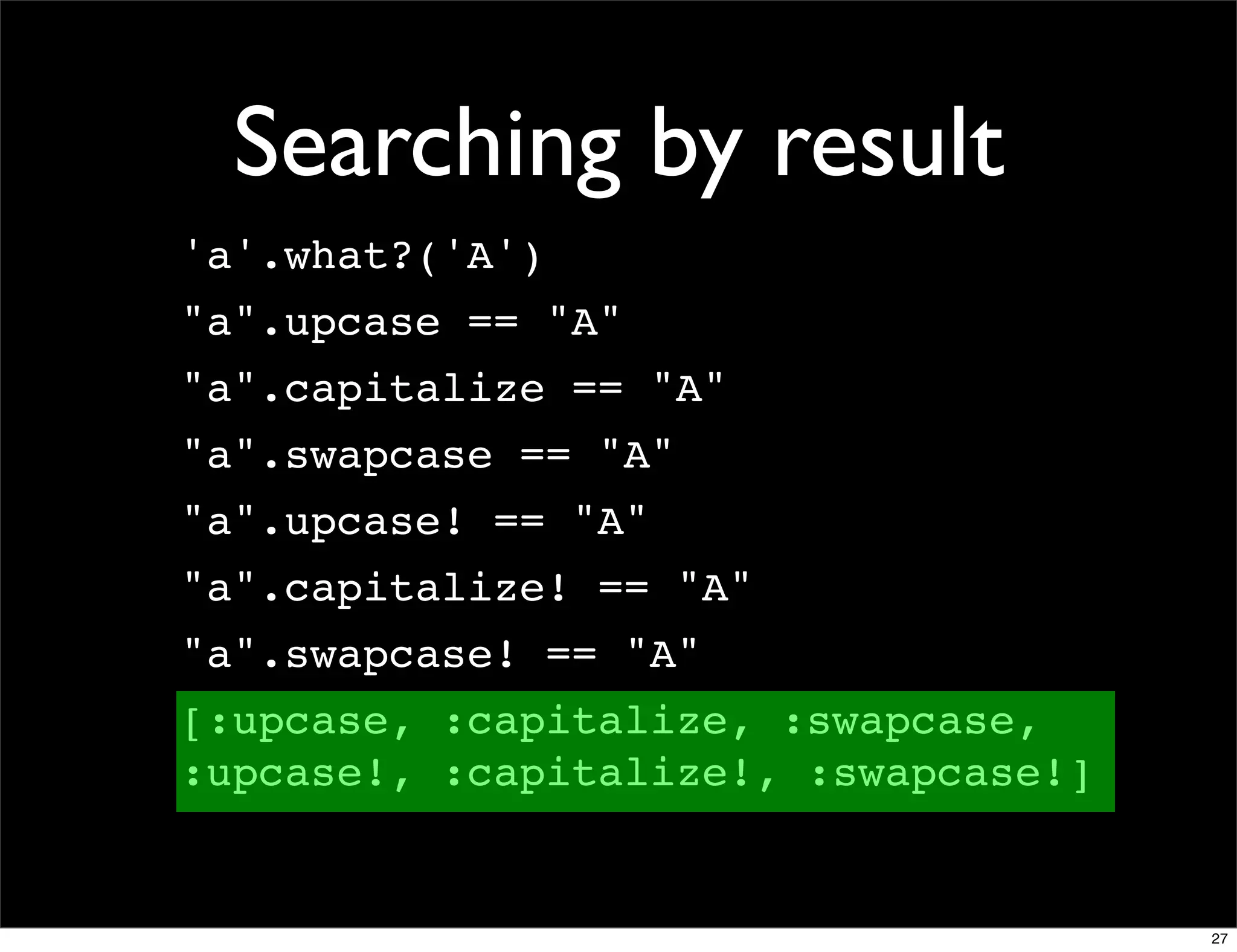 Searching by result
'a'.what?('A')
"a".upcase == "A"
"a".capitalize == "A"
"a".swapcase == "A"
"a".upcase! == "A"
"a".capitalize! == "A"
"a".swapcase! == "A"
[:upcase, :capitalize, :swapcase,
:upcase!, :capitalize!, :swapcase!]


                                      27
 