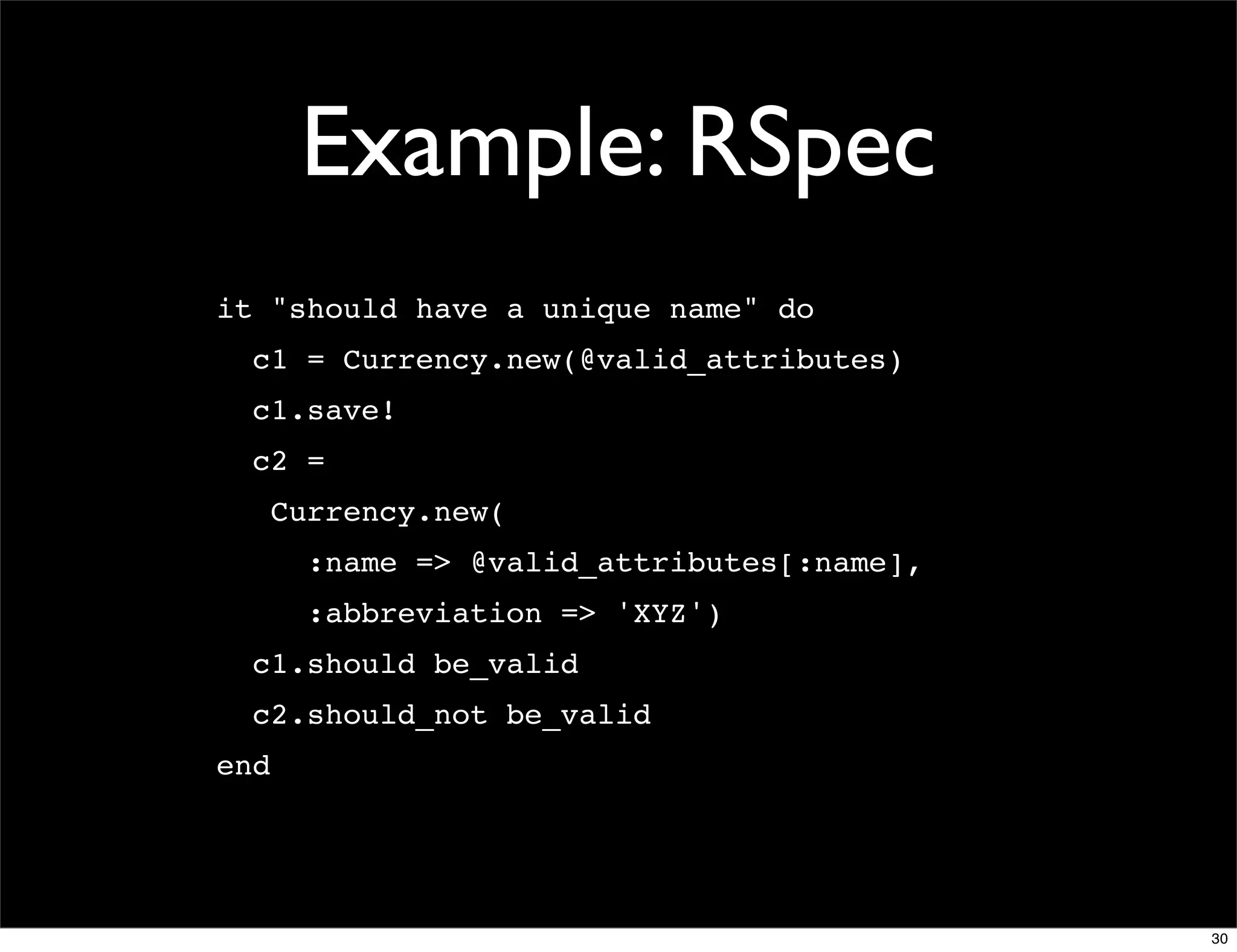Example: RSpec
it "should have a unique name" do
  c1 = Currency.new(@valid_attributes)
  c1.save!
  c2 =
      Currency.new(
        :name => @valid_attributes[:name],
        :abbreviation => 'XYZ')
  c1.should be_valid
  c2.should_not be_valid
end




                                             30
 