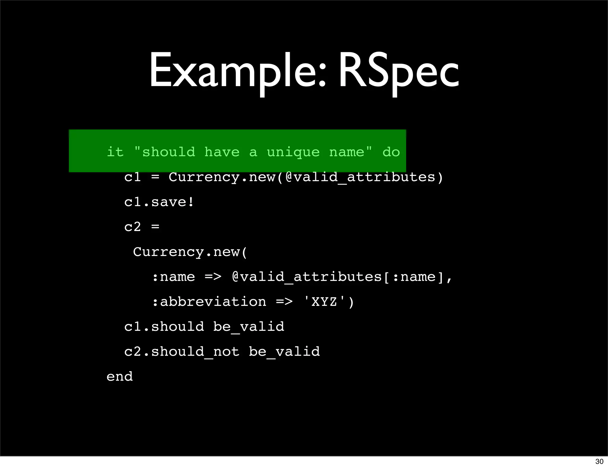 Example: RSpec
it "should have a unique name" do
  c1 = Currency.new(@valid_attributes)
  c1.save!
  c2 =
      Currency.new(
        :name => @valid_attributes[:name],
        :abbreviation => 'XYZ')
  c1.should be_valid
  c2.should_not be_valid
end




                                             30
 
