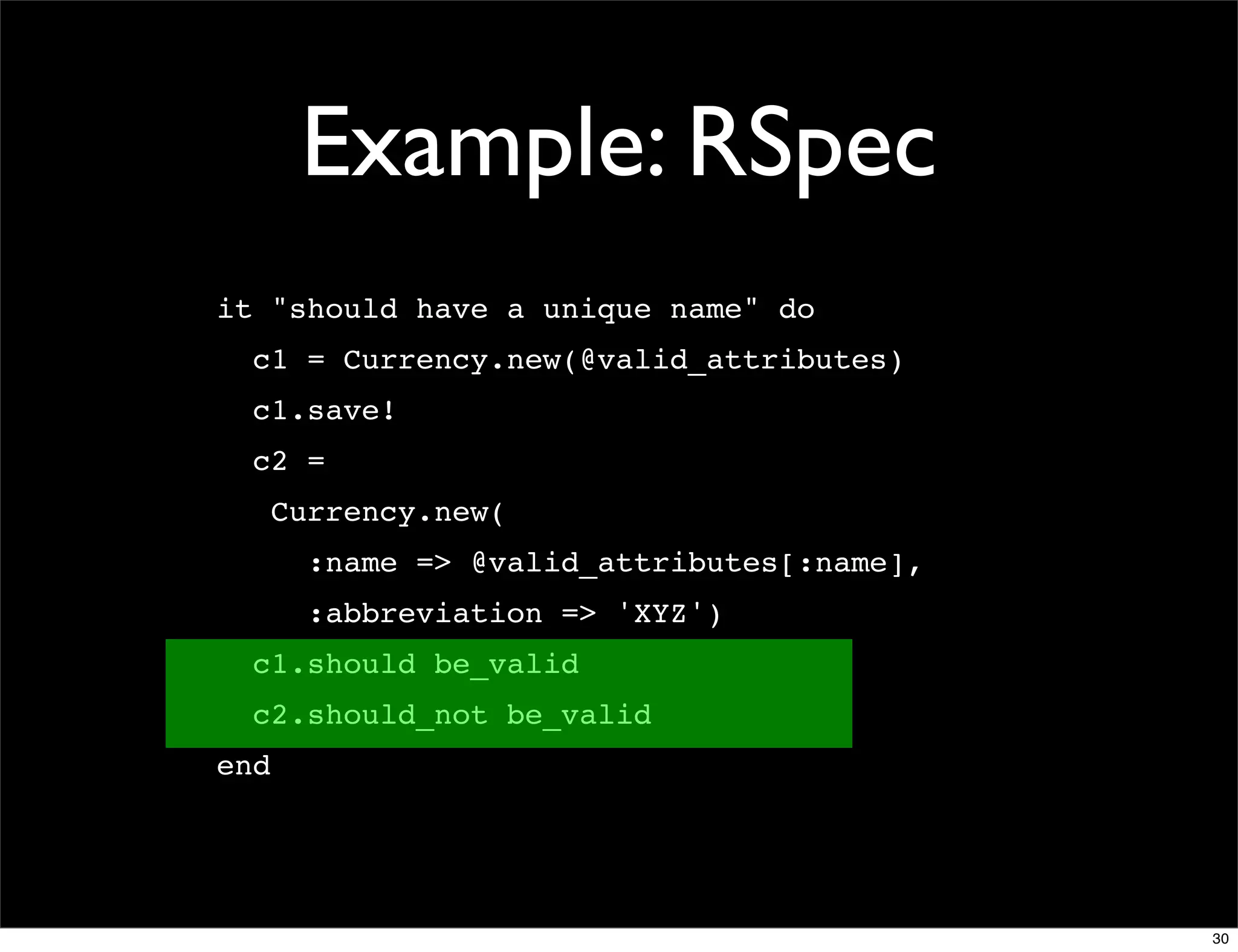 Example: RSpec
it "should have a unique name" do
  c1 = Currency.new(@valid_attributes)
  c1.save!
  c2 =
      Currency.new(
        :name => @valid_attributes[:name],
        :abbreviation => 'XYZ')
  c1.should be_valid
  c2.should_not be_valid
end




                                             30
 