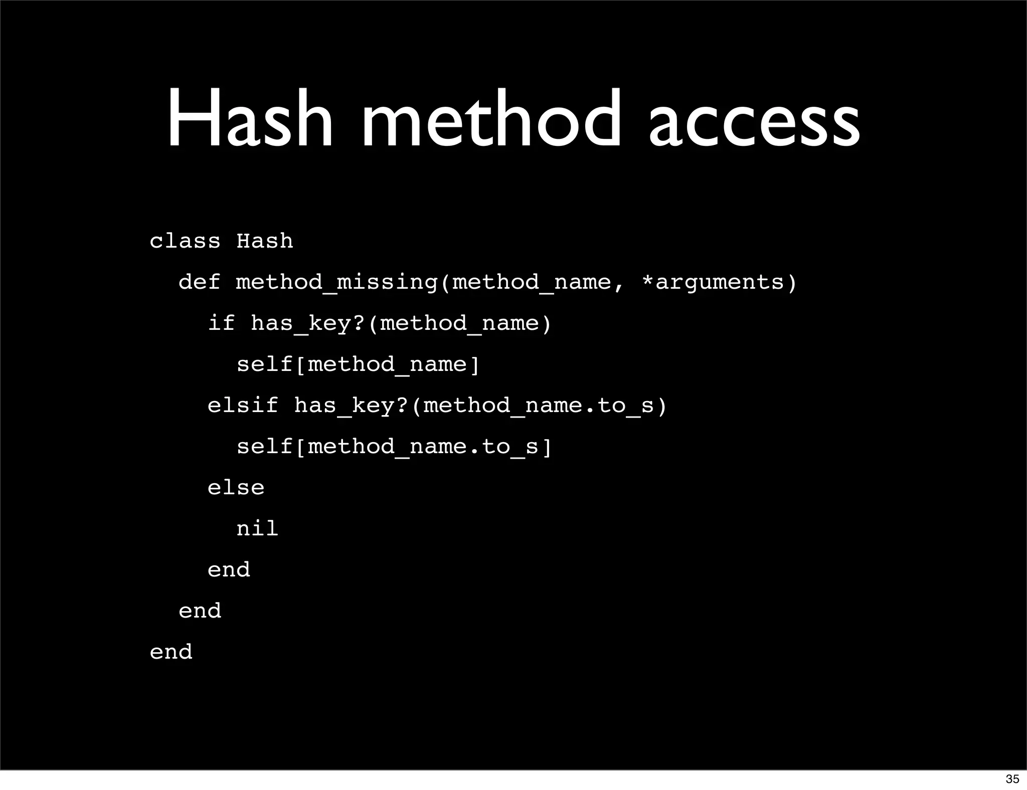 Hash method access
class Hash
  def method_missing(method_name, *arguments)
      if has_key?(method_name)
        self[method_name]
      elsif has_key?(method_name.to_s)
        self[method_name.to_s]
      else
        nil
      end
  end
end




                                                35
 
