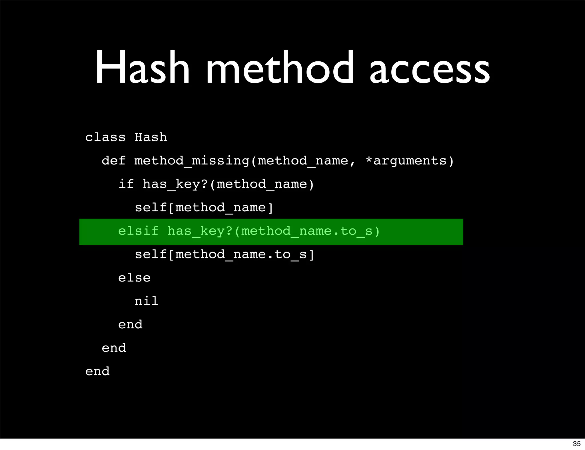 Hash method access
class Hash
  def method_missing(method_name, *arguments)
      if has_key?(method_name)
        self[method_name]
      elsif has_key?(method_name.to_s)
        self[method_name.to_s]
      else
        nil
      end
  end
end




                                                35
 