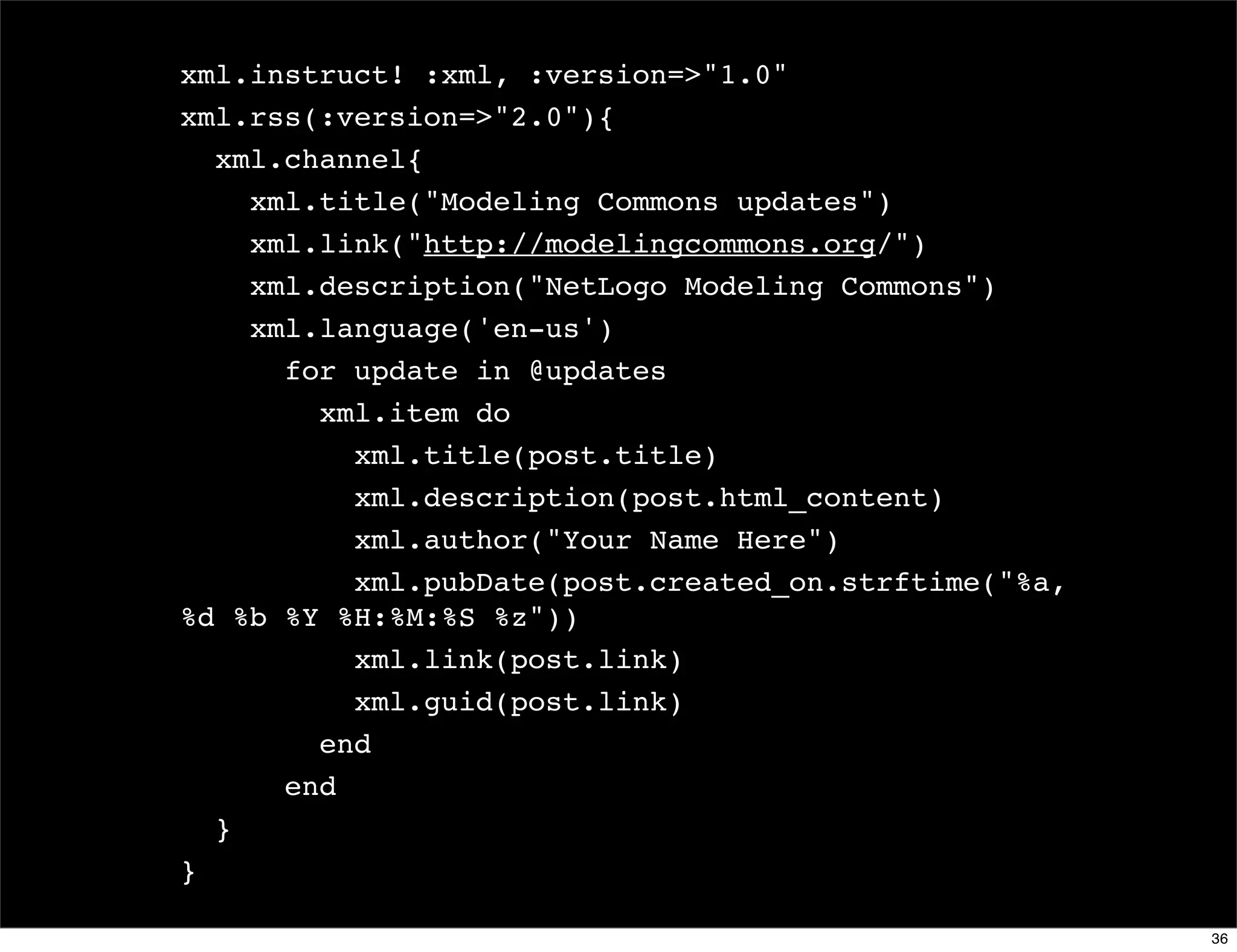 xml.instruct! :xml, :version=>"1.0"
xml.rss(:version=>"2.0"){
  xml.channel{
    xml.title("Modeling Commons updates")
    xml.link("http://modelingcommons.org/")
    xml.description("NetLogo Modeling Commons")
    xml.language('en-us')
      for update in @updates
        xml.item do
          xml.title(post.title)
          xml.description(post.html_content)
          xml.author("Your Name Here")
          xml.pubDate(post.created_on.strftime("%a,
%d %b %Y %H:%M:%S %z"))
          xml.link(post.link)
          xml.guid(post.link)
        end
      end
  }
}

                                                      36
 