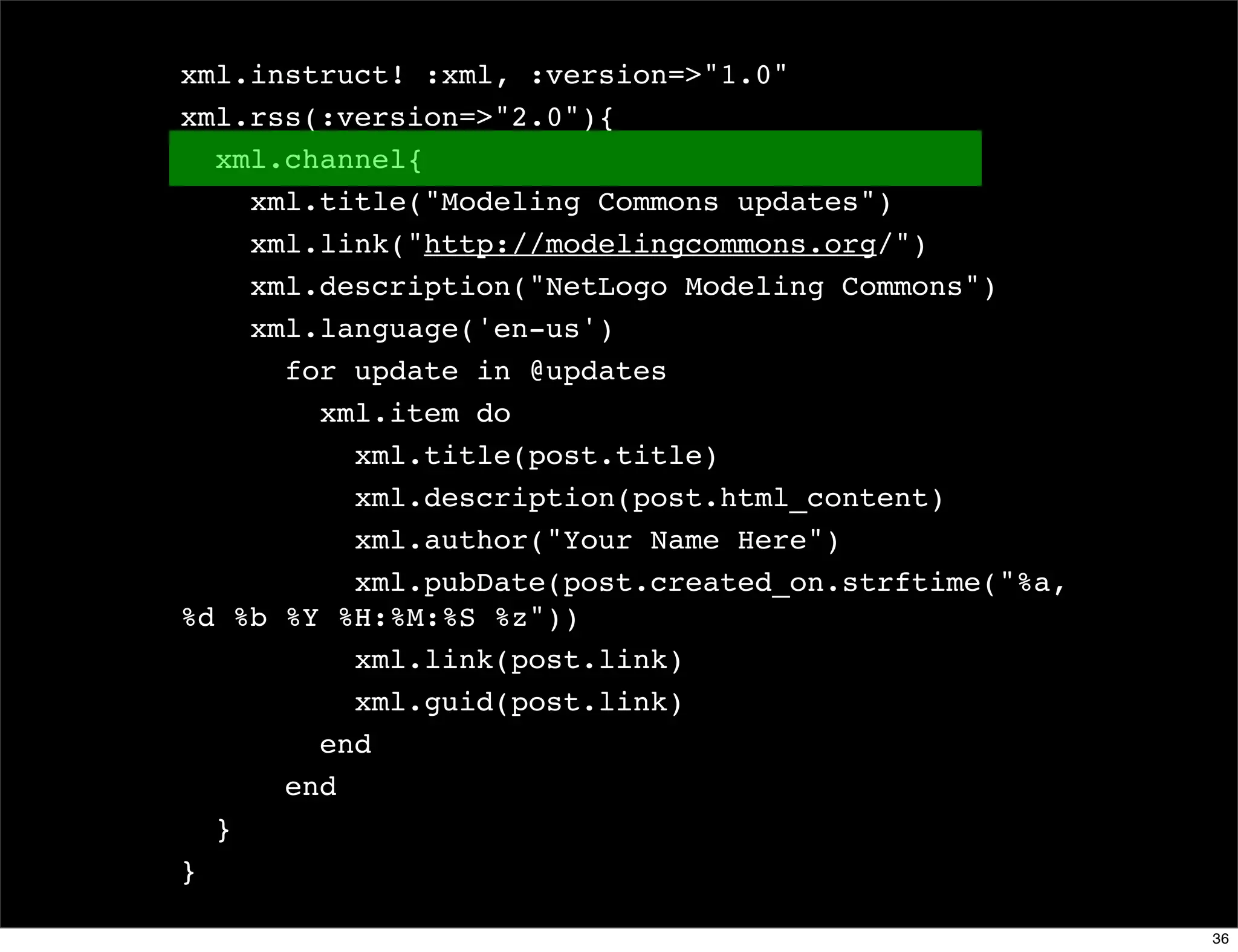 xml.instruct! :xml, :version=>"1.0"
xml.rss(:version=>"2.0"){
  xml.channel{
    xml.title("Modeling Commons updates")
    xml.link("http://modelingcommons.org/")
    xml.description("NetLogo Modeling Commons")
    xml.language('en-us')
      for update in @updates
        xml.item do
          xml.title(post.title)
          xml.description(post.html_content)
          xml.author("Your Name Here")
          xml.pubDate(post.created_on.strftime("%a,
%d %b %Y %H:%M:%S %z"))
          xml.link(post.link)
          xml.guid(post.link)
        end
      end
  }
}

                                                      36
 