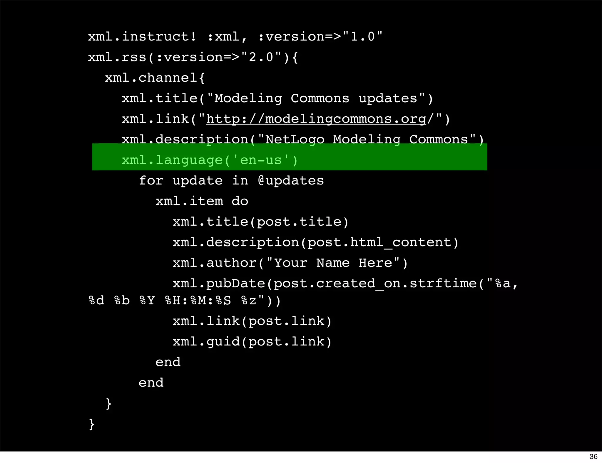 xml.instruct! :xml, :version=>"1.0"
xml.rss(:version=>"2.0"){
  xml.channel{
    xml.title("Modeling Commons updates")
    xml.link("http://modelingcommons.org/")
    xml.description("NetLogo Modeling Commons")
    xml.language('en-us')
      for update in @updates
        xml.item do
          xml.title(post.title)
          xml.description(post.html_content)
          xml.author("Your Name Here")
          xml.pubDate(post.created_on.strftime("%a,
%d %b %Y %H:%M:%S %z"))
          xml.link(post.link)
          xml.guid(post.link)
        end
      end
  }
}

                                                      36
 