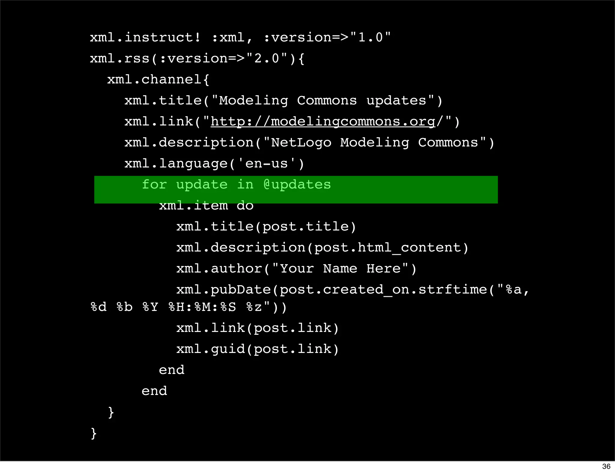 xml.instruct! :xml, :version=>"1.0"
xml.rss(:version=>"2.0"){
  xml.channel{
    xml.title("Modeling Commons updates")
    xml.link("http://modelingcommons.org/")
    xml.description("NetLogo Modeling Commons")
    xml.language('en-us')
      for update in @updates
        xml.item do
          xml.title(post.title)
          xml.description(post.html_content)
          xml.author("Your Name Here")
          xml.pubDate(post.created_on.strftime("%a,
%d %b %Y %H:%M:%S %z"))
          xml.link(post.link)
          xml.guid(post.link)
        end
      end
  }
}

                                                      36
 