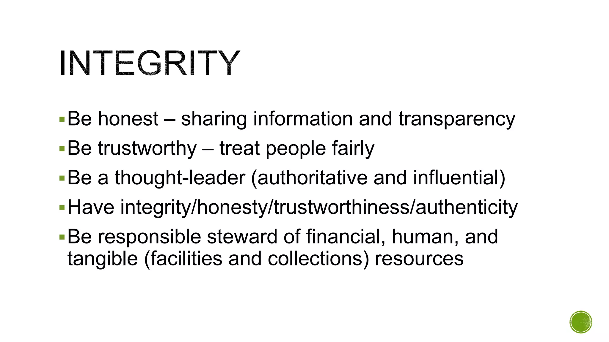 Be honest – sharing information and transparency
Be trustworthy – treat people fairly
Be a thought-leader (authoritative and influential)
Have integrity/honesty/trustworthiness/authenticity
Be responsible steward of financial, human, and
tangible (facilities and collections) resources
 