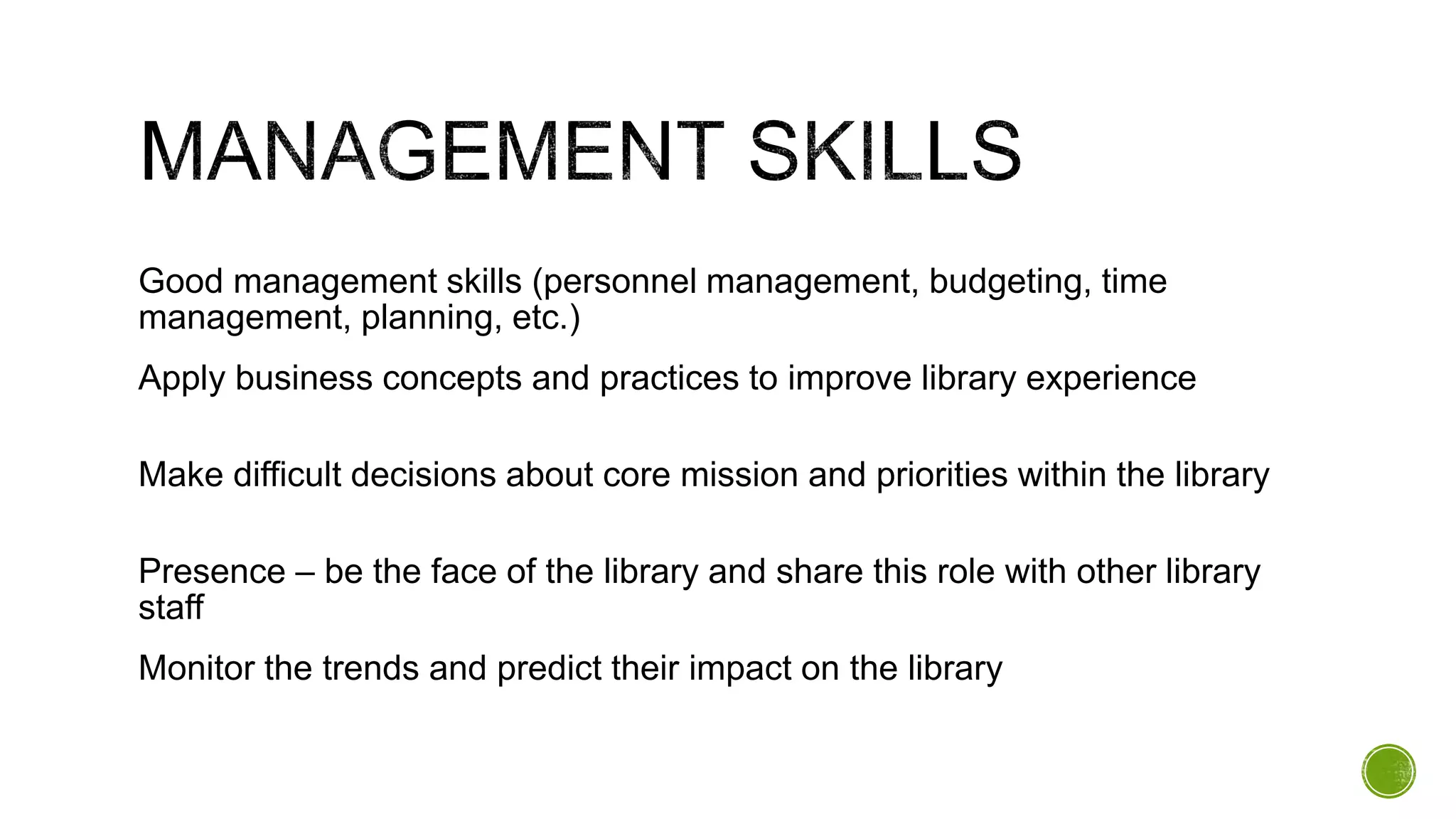 Good management skills (personnel management, budgeting, time
management, planning, etc.)
Apply business concepts and practices to improve library experience
Make difficult decisions about core mission and priorities within the library
Presence – be the face of the library and share this role with other library
staff
Monitor the trends and predict their impact on the library
 