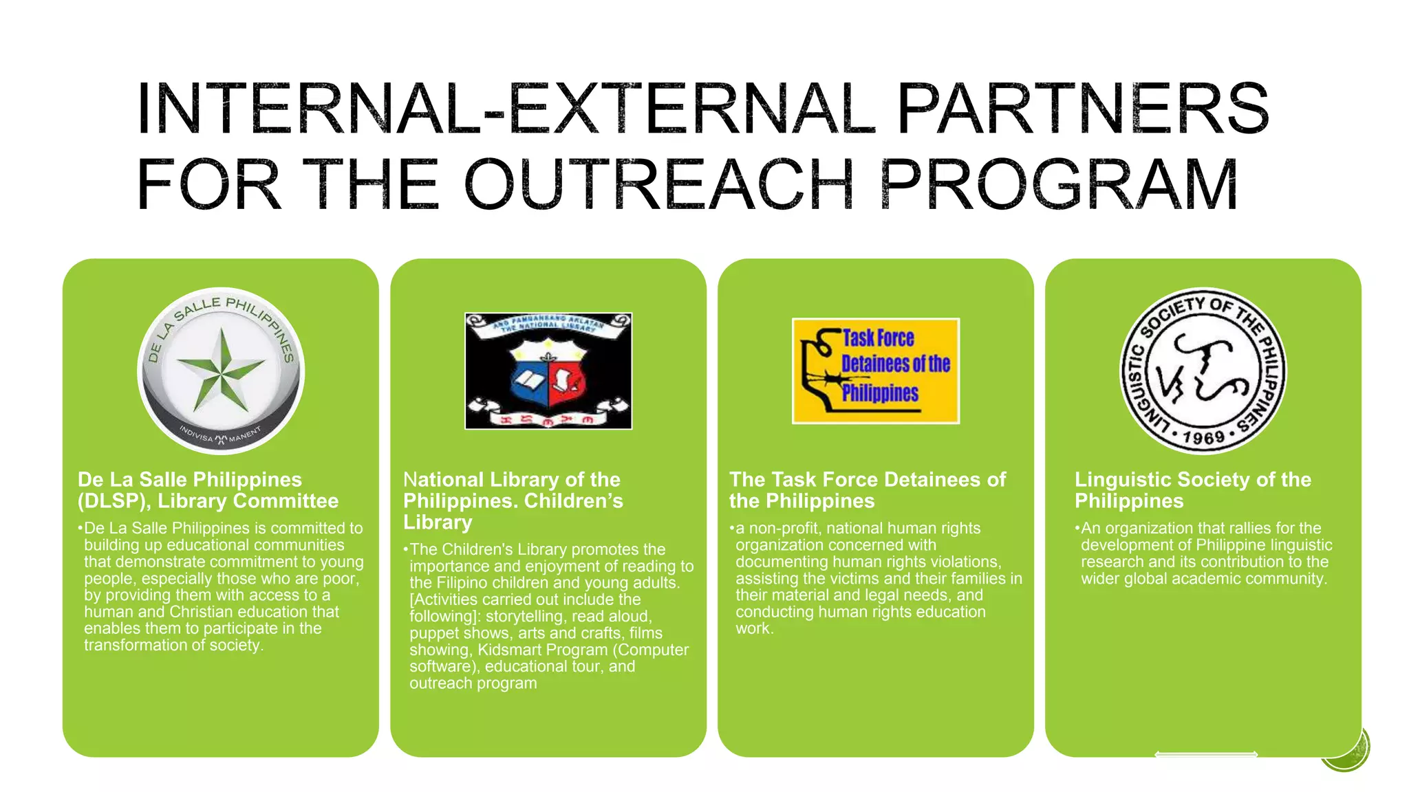 De La Salle Philippines
(DLSP), Library Committee
•De La Salle Philippines is committed to
building up educational communities
that demonstrate commitment to young
people, especially those who are poor,
by providing them with access to a
human and Christian education that
enables them to participate in the
transformation of society.
National Library of the
Philippines. Children’s
Library
•The Children's Library promotes the
importance and enjoyment of reading to
the Filipino children and young adults.
[Activities carried out include the
following]: storytelling, read aloud,
puppet shows, arts and crafts, films
showing, Kidsmart Program (Computer
software), educational tour, and
outreach program
The Task Force Detainees of
the Philippines
•a non-profit, national human rights
organization concerned with
documenting human rights violations,
assisting the victims and their families in
their material and legal needs, and
conducting human rights education
work.
Linguistic Society of the
Philippines
•An organization that rallies for the
development of Philippine linguistic
research and its contribution to the
wider global academic community.
 
