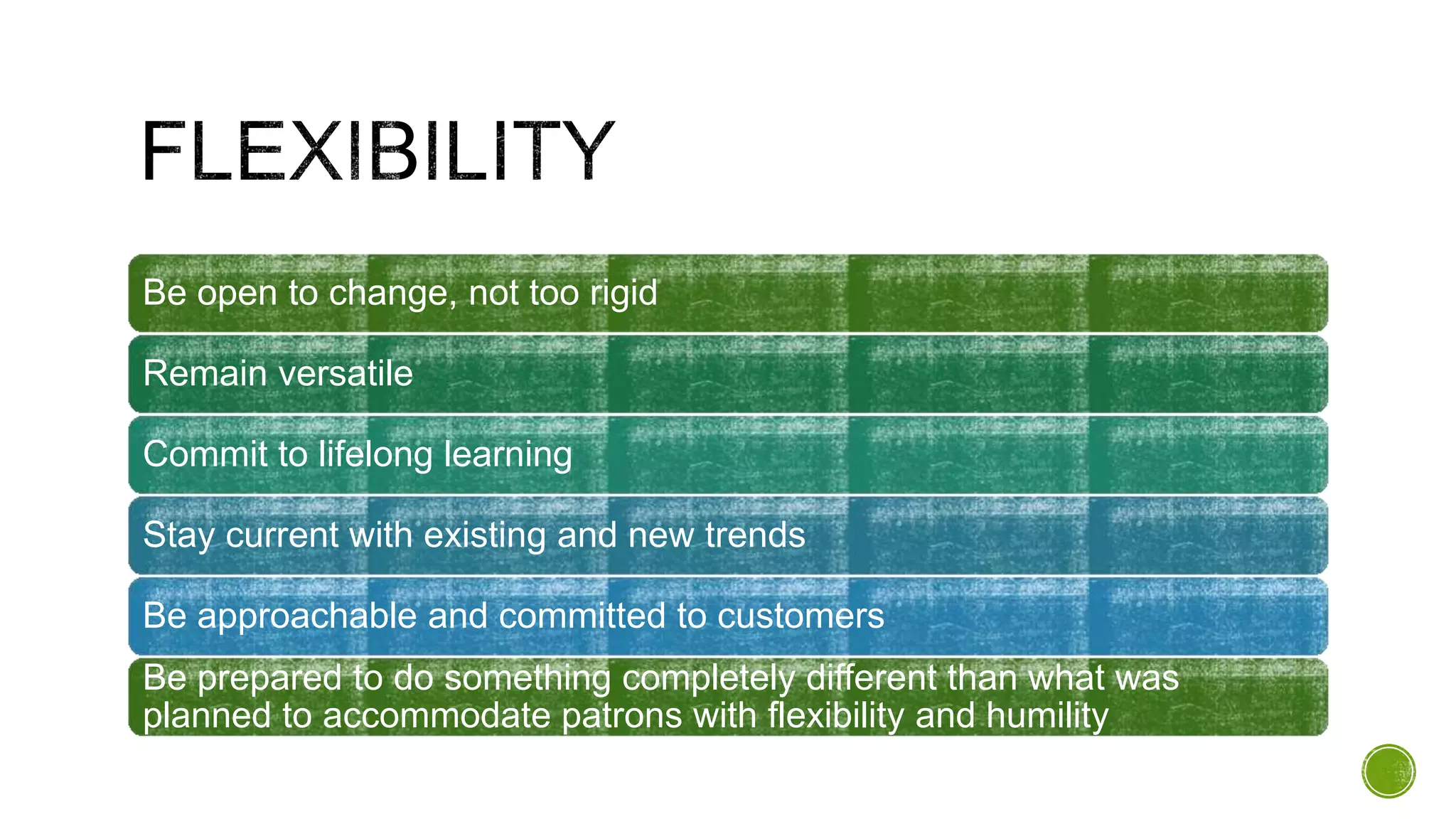 Be open to change, not too rigid
Remain versatile
Commit to lifelong learning
Stay current with existing and new trends
Be approachable and committed to customers
Be prepared to do something completely different than what was
planned to accommodate patrons with flexibility and humility
 