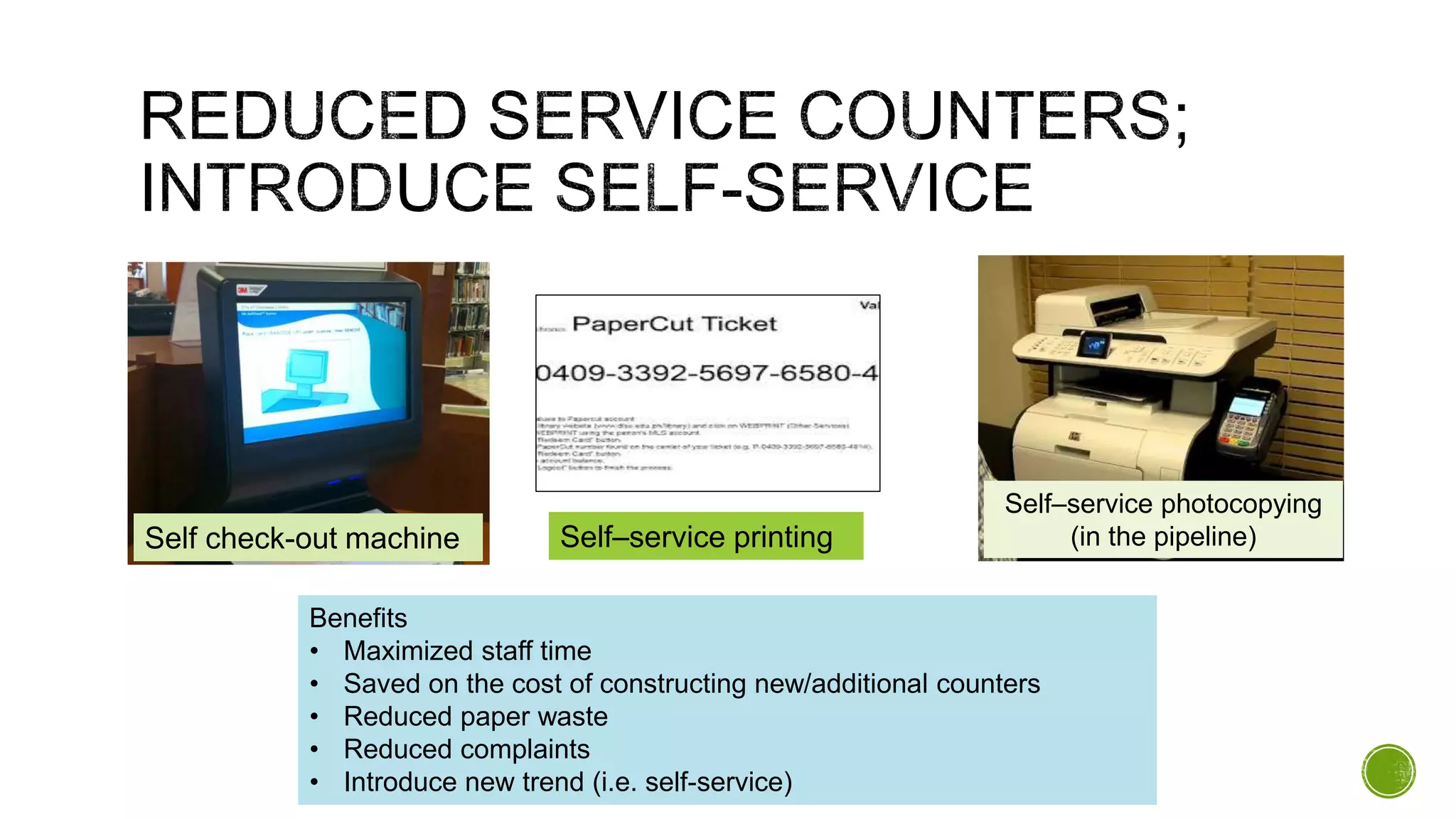 Self check-out machine Self–service printing
Benefits
• Maximized staff time
• Saved on the cost of constructing new/additional counters
• Reduced paper waste
• Reduced complaints
• Introduce new trend (i.e. self-service)
Self–service photocopying
(in the pipeline)
 