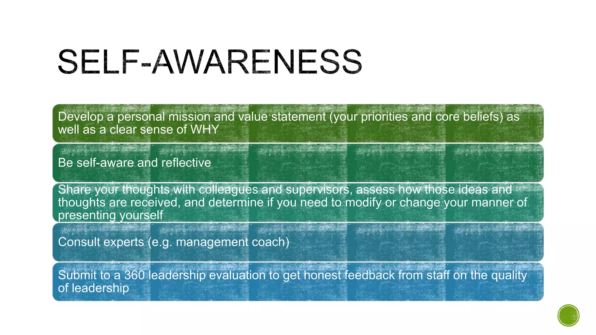 Develop a personal mission and value statement (your priorities and core beliefs) as
well as a clear sense of WHY
Be self-aware and reflective
Share your thoughts with colleagues and supervisors, assess how those ideas and
thoughts are received, and determine if you need to modify or change your manner of
presenting yourself
Consult experts (e.g. management coach)
Submit to a 360 leadership evaluation to get honest feedback from staff on the quality
of leadership
 