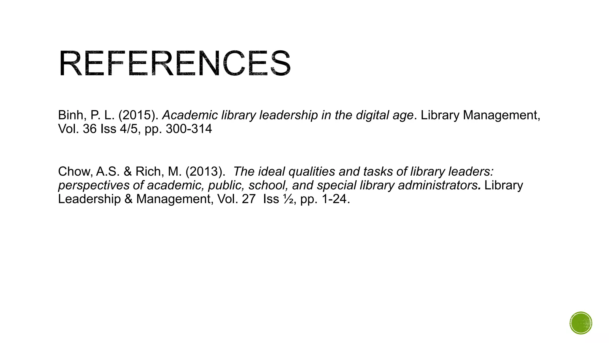 Binh, P. L. (2015). Academic library leadership in the digital age. Library Management,
Vol. 36 Iss 4/5, pp. 300-314
Chow, A.S. & Rich, M. (2013). The ideal qualities and tasks of library leaders:
perspectives of academic, public, school, and special library administrators. Library
Leadership & Management, Vol. 27 Iss ½, pp. 1-24.
 