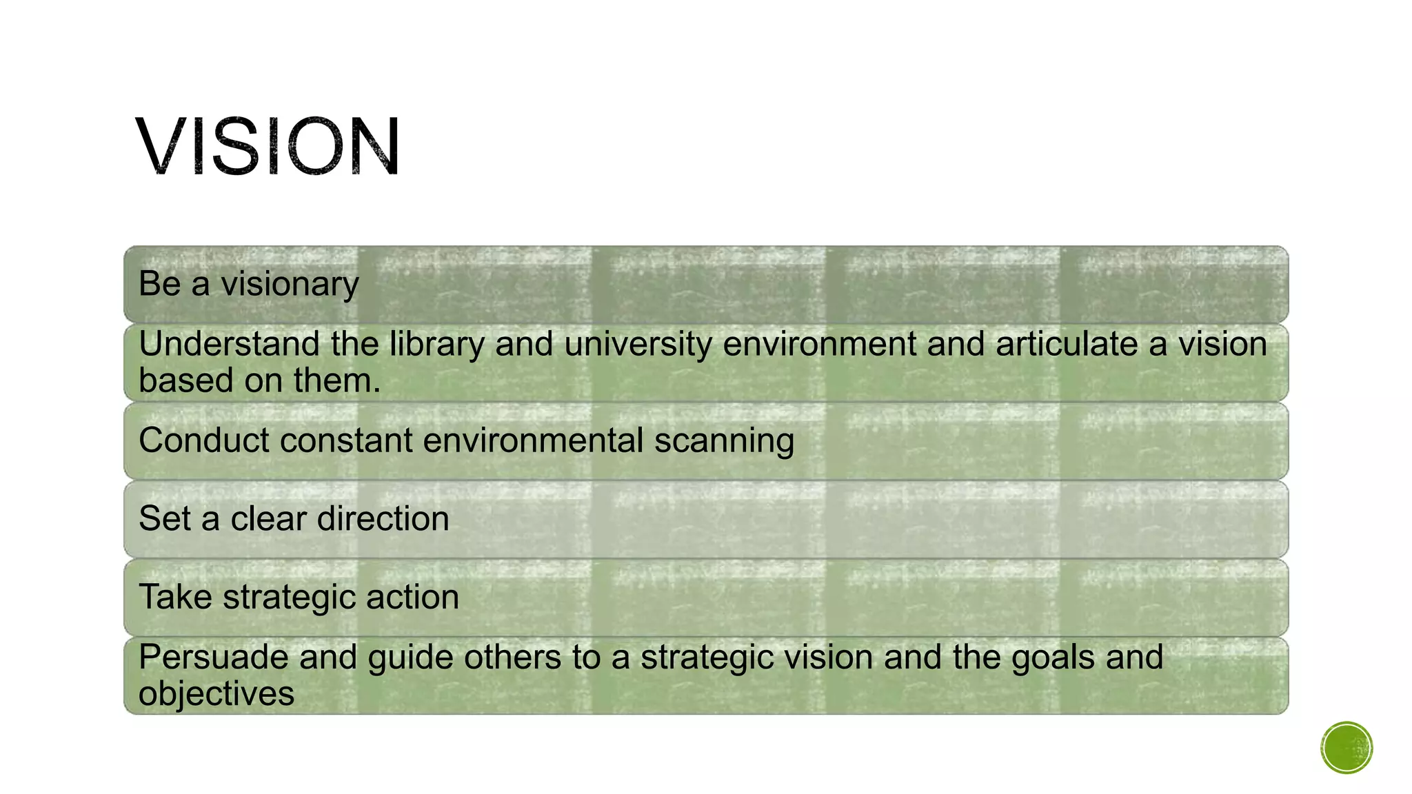 Be a visionary
Understand the library and university environment and articulate a vision
based on them.
Conduct constant environmental scanning
Set a clear direction
Take strategic action
Persuade and guide others to a strategic vision and the goals and
objectives
 