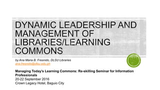 by Ana Maria B. Fresnido, DLSU Libraries
ana.fresnido@dlsu.edu.ph
Managing Today’s Learning Commons: Re-skilling Seminar for Information
Professionals
20-22 September 2016
Crown Legacy Hotel, Baguio City
 