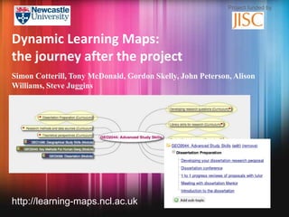 Project funded by




Dynamic Learning Maps:
the journey after the project
Simon Cotterill, Tony McDonald, Gordon Skelly, John Peterson, Alison
Williams, Steve Juggins




http://learning-maps.ncl.ac.uk
 