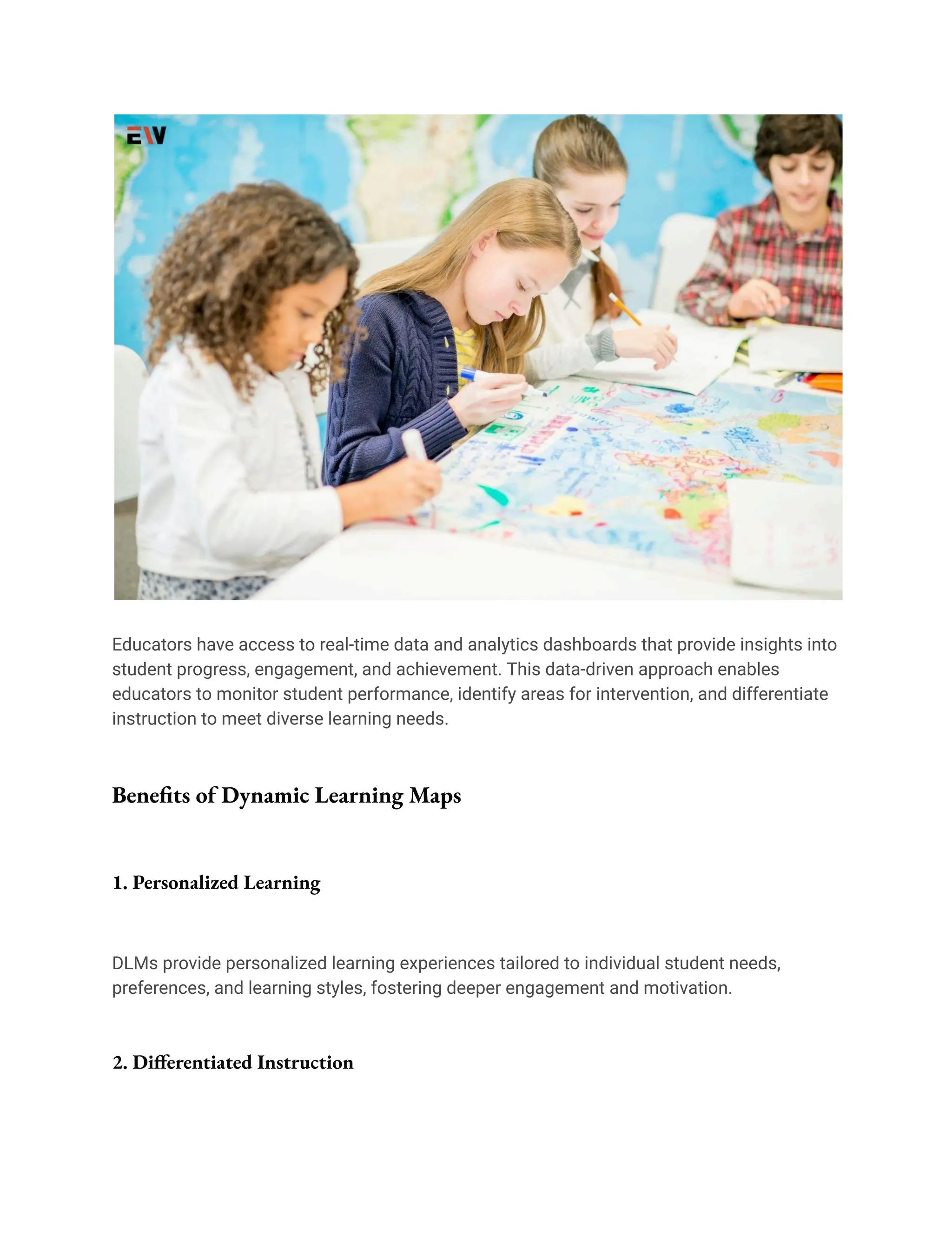 Educators have access to real-time data and analytics dashboards that provide insights into
student progress, engagement, and achievement. This data-driven approach enables
educators to monitor student performance, identify areas for intervention, and differentiate
instruction to meet diverse learning needs.
Benefits of Dynamic Learning Maps
1. Personalized Learning
DLMs provide personalized learning experiences tailored to individual student needs,
preferences, and learning styles, fostering deeper engagement and motivation.
2. Differentiated Instruction
 