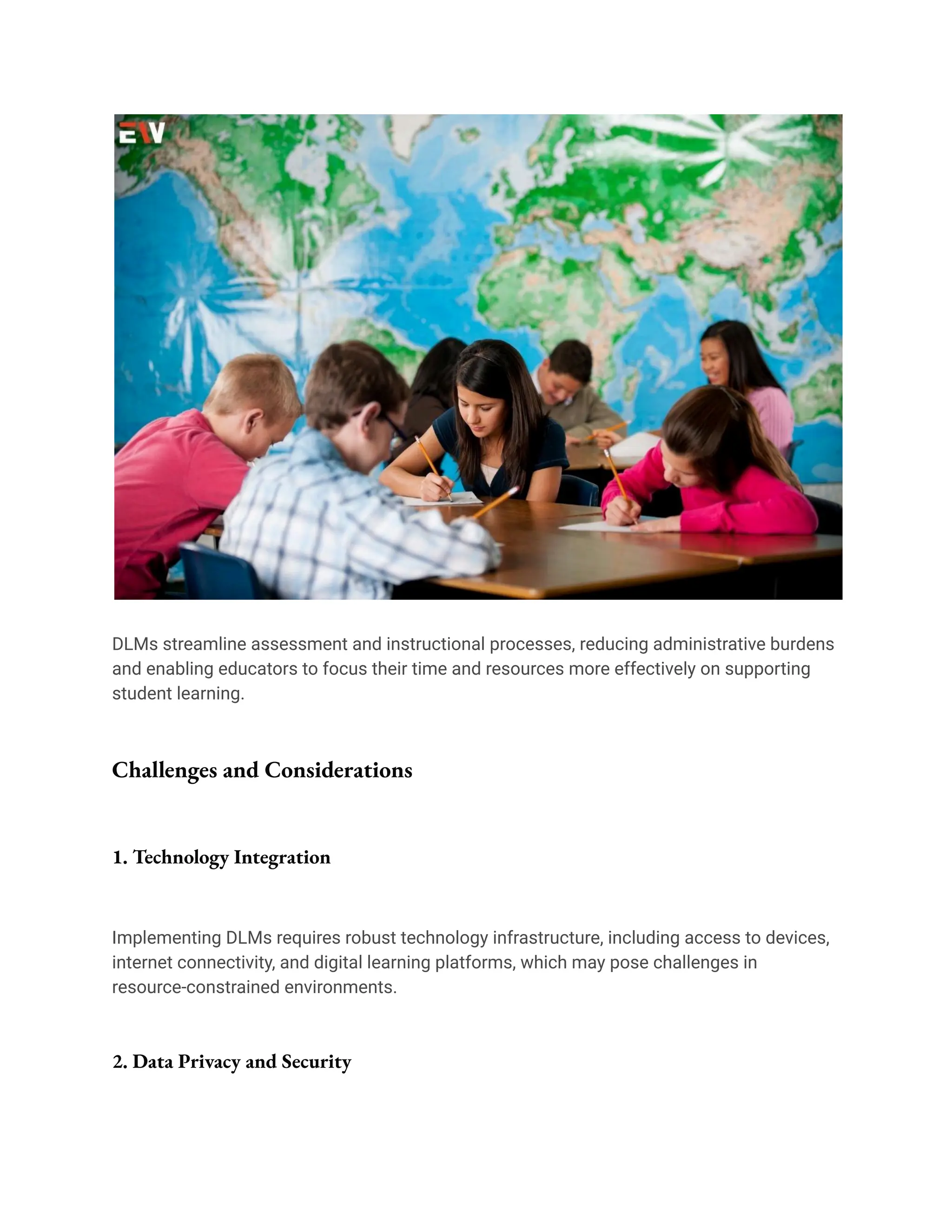 DLMs streamline assessment and instructional processes, reducing administrative burdens
and enabling educators to focus their time and resources more effectively on supporting
student learning.
Challenges and Considerations
1. Technology Integration
Implementing DLMs requires robust technology infrastructure, including access to devices,
internet connectivity, and digital learning platforms, which may pose challenges in
resource-constrained environments.
2. Data Privacy and Security
 