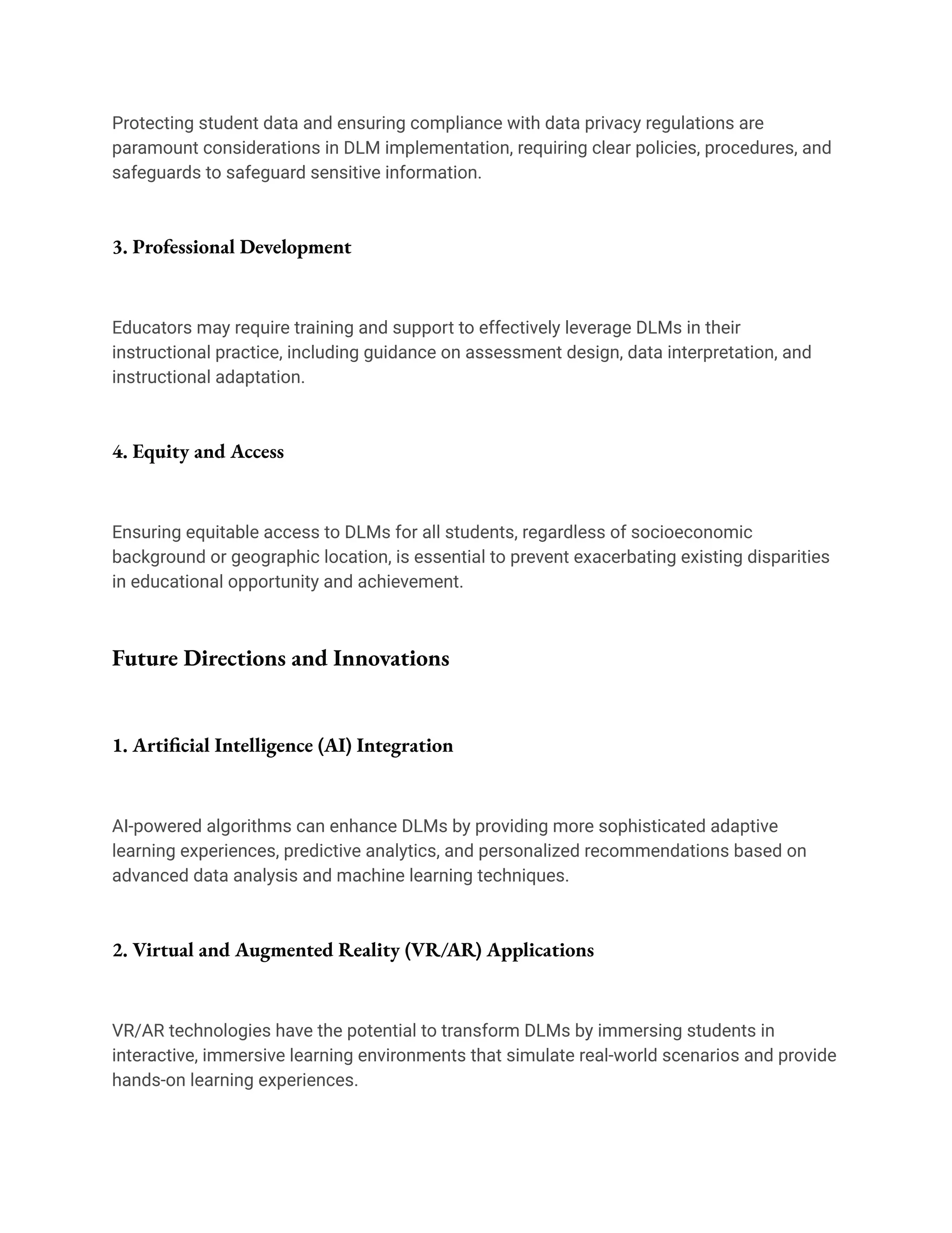 Protecting student data and ensuring compliance with data privacy regulations are
paramount considerations in DLM implementation, requiring clear policies, procedures, and
safeguards to safeguard sensitive information.
3. Professional Development
Educators may require training and support to effectively leverage DLMs in their
instructional practice, including guidance on assessment design, data interpretation, and
instructional adaptation.
4. Equity and Access
Ensuring equitable access to DLMs for all students, regardless of socioeconomic
background or geographic location, is essential to prevent exacerbating existing disparities
in educational opportunity and achievement.
Future Directions and Innovations
1. Artificial Intelligence (AI) Integration
AI-powered algorithms can enhance DLMs by providing more sophisticated adaptive
learning experiences, predictive analytics, and personalized recommendations based on
advanced data analysis and machine learning techniques.
2. Virtual and Augmented Reality (VR/AR) Applications
VR/AR technologies have the potential to transform DLMs by immersing students in
interactive, immersive learning environments that simulate real-world scenarios and provide
hands-on learning experiences.
 