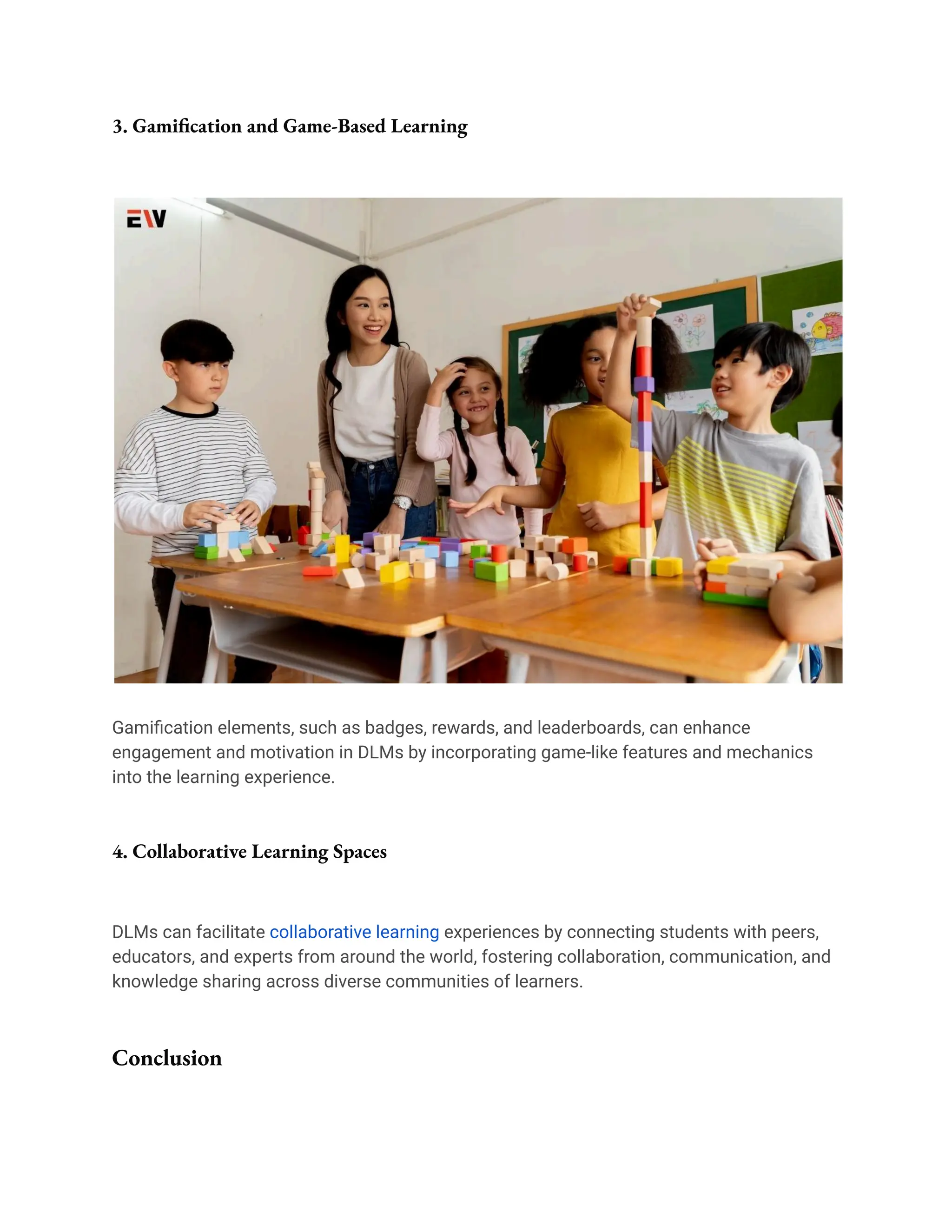 3. Gamification and Game-Based Learning
Gamification elements, such as badges, rewards, and leaderboards, can enhance
engagement and motivation in DLMs by incorporating game-like features and mechanics
into the learning experience.
4. Collaborative Learning Spaces
DLMs can facilitate collaborative learning experiences by connecting students with peers,
educators, and experts from around the world, fostering collaboration, communication, and
knowledge sharing across diverse communities of learners.
Conclusion
 