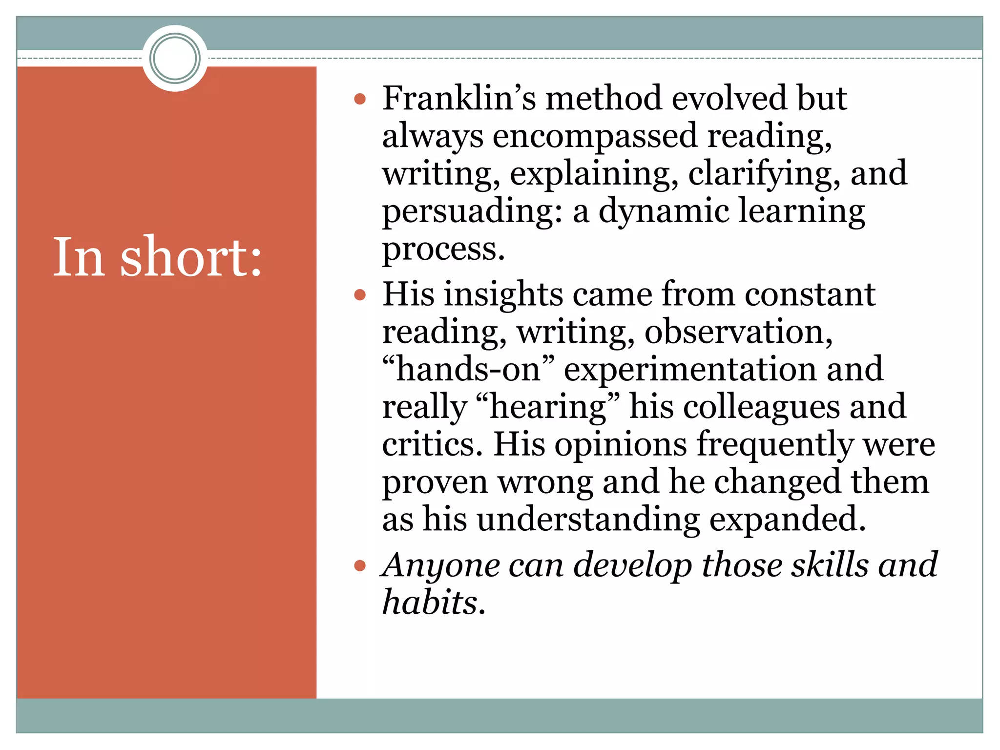  Franklin‟s method evolved but
              always encompassed reading,
              writing, explaining, clarifying, and
              persuading: a dynamic learning
In short:     process.
             His insights came from constant
              reading, writing, observation,
              “hands-on” experimentation and
              really “hearing” his colleagues and
              critics. His opinions frequently were
              proven wrong and he changed them
              as his understanding expanded.
             Anyone can develop those skills and
              habits.
 