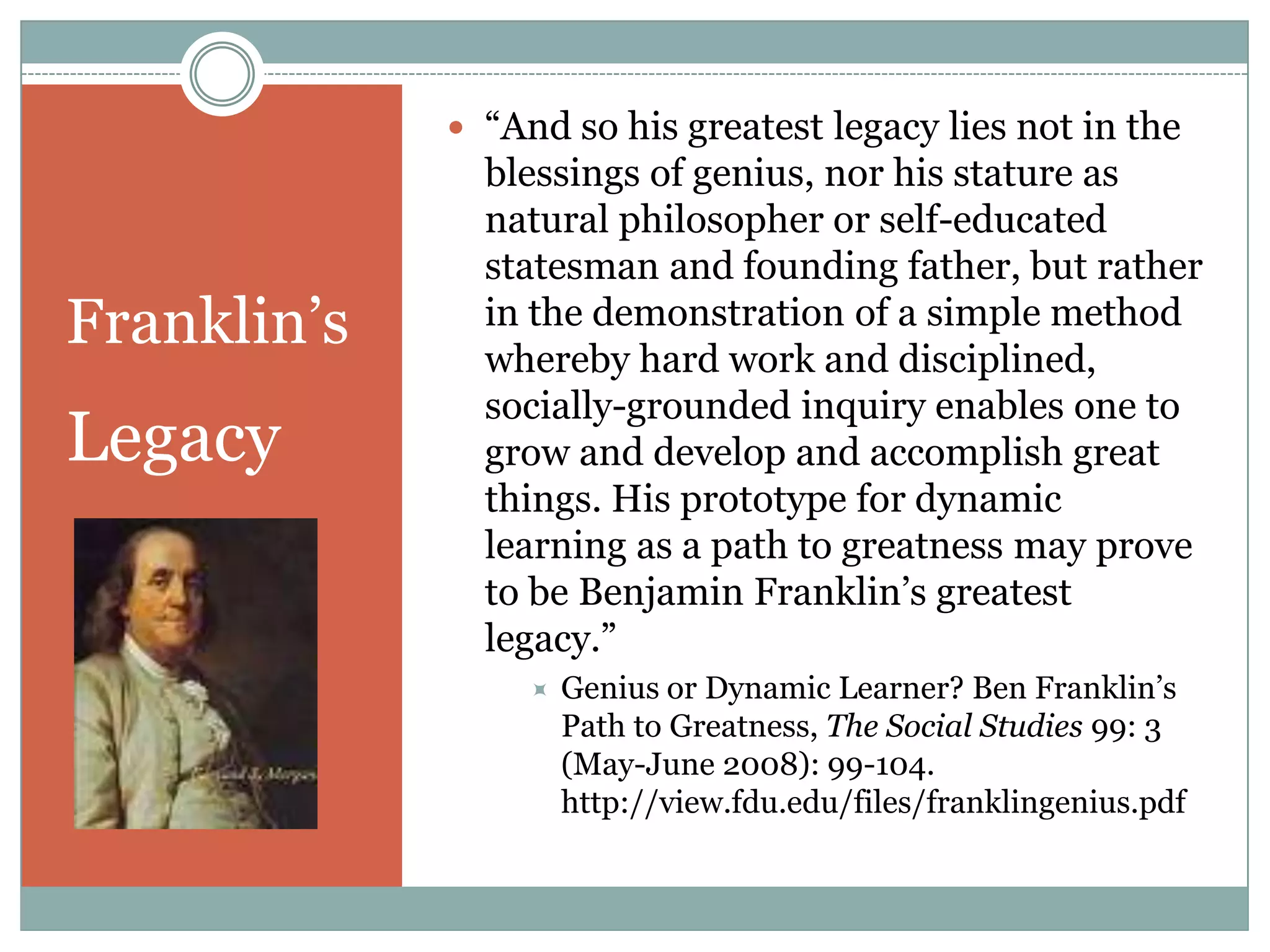  “And so his greatest legacy lies not in the
               blessings of genius, nor his stature as
               natural philosopher or self-educated
               statesman and founding father, but rather
Franklin‟s     in the demonstration of a simple method
               whereby hard work and disciplined,
               socially-grounded inquiry enables one to
Legacy         grow and develop and accomplish great
               things. His prototype for dynamic
               learning as a path to greatness may prove
               to be Benjamin Franklin‟s greatest
               legacy.”
                     Genius or Dynamic Learner? Ben Franklin‟s
                      Path to Greatness, The Social Studies 99: 3
                      (May-June 2008): 99-104.
                      http://view.fdu.edu/files/franklingenius.pdf
 