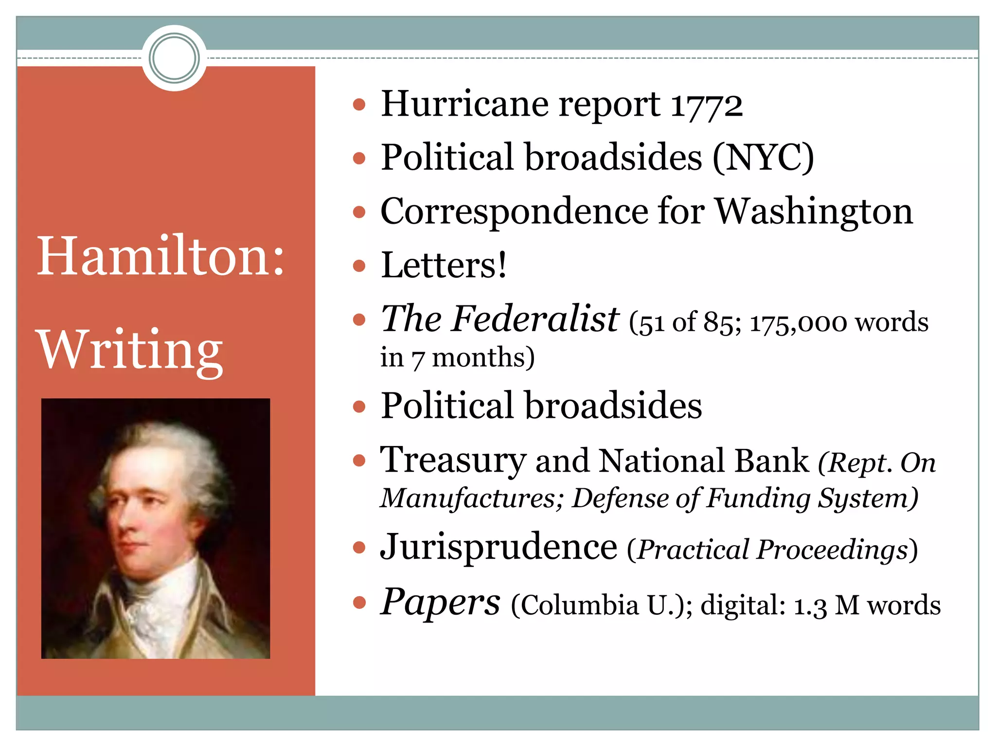  Hurricane report 1772
             Political broadsides (NYC)
             Correspondence for Washington
Hamilton:    Letters!
             The Federalist (51 of 85; 175,000 words
Writing       in 7 months)
             Political broadsides
             Treasury and National Bank (Rept. On
              Manufactures; Defense of Funding System)
             Jurisprudence (Practical Proceedings)
             Papers (Columbia U.); digital: 1.3 M words
 