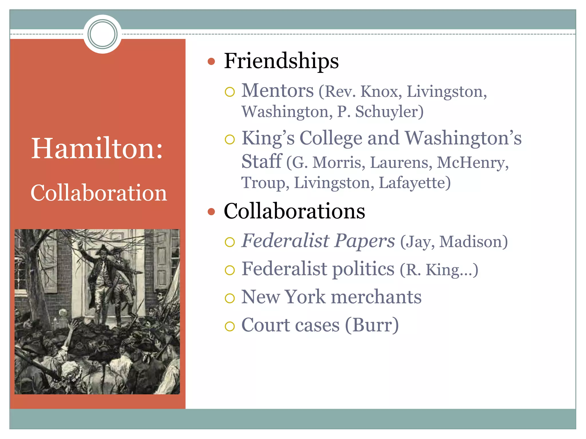  Friendships
                    Mentors (Rev. Knox, Livingston,
                     Washington, P. Schuyler)
                     King‟s College and Washington‟s
Hamilton:        
                     Staff (G. Morris, Laurens, McHenry,
                     Troup, Livingston, Lafayette)
Collaboration
                 Collaborations
                  Federalist Papers (Jay, Madison)
                  Federalist politics (R. King…)

                  New York merchants

                  Court cases (Burr)
 