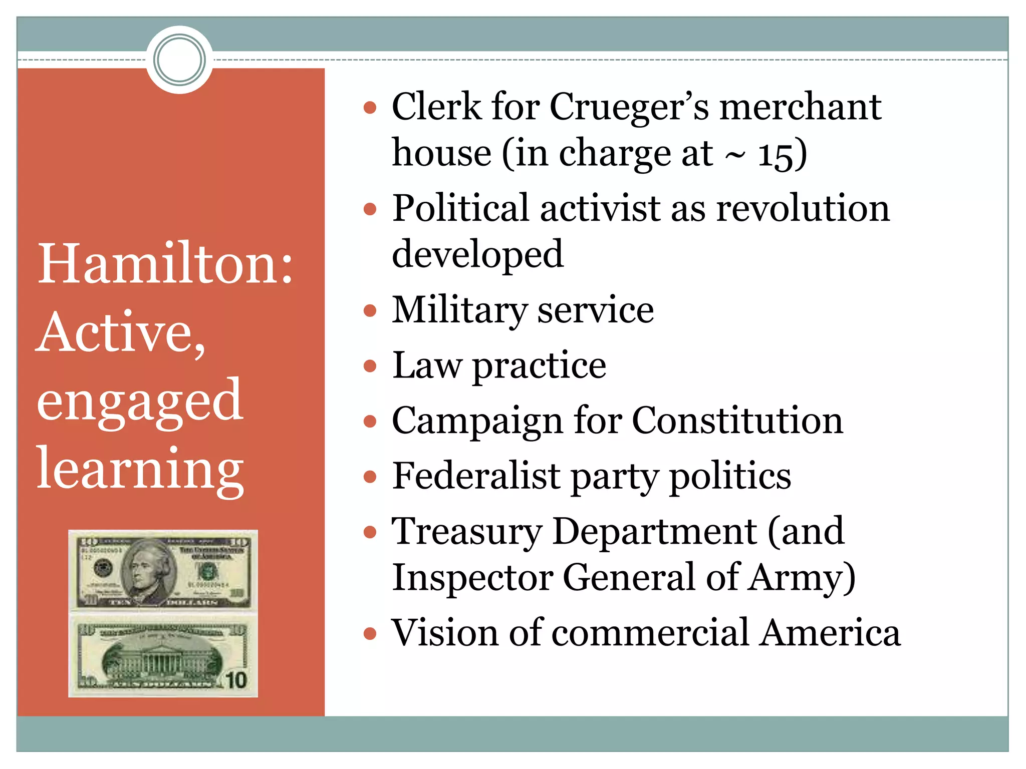  Clerk for Crueger‟s merchant
                house (in charge at ~ 15)
               Political activist as revolution
Hamilton:       developed
               Military service
Active,        Law practice
engaged        Campaign for Constitution
learning       Federalist party politics
               Treasury Department (and
                Inspector General of Army)
               Vision of commercial America
 