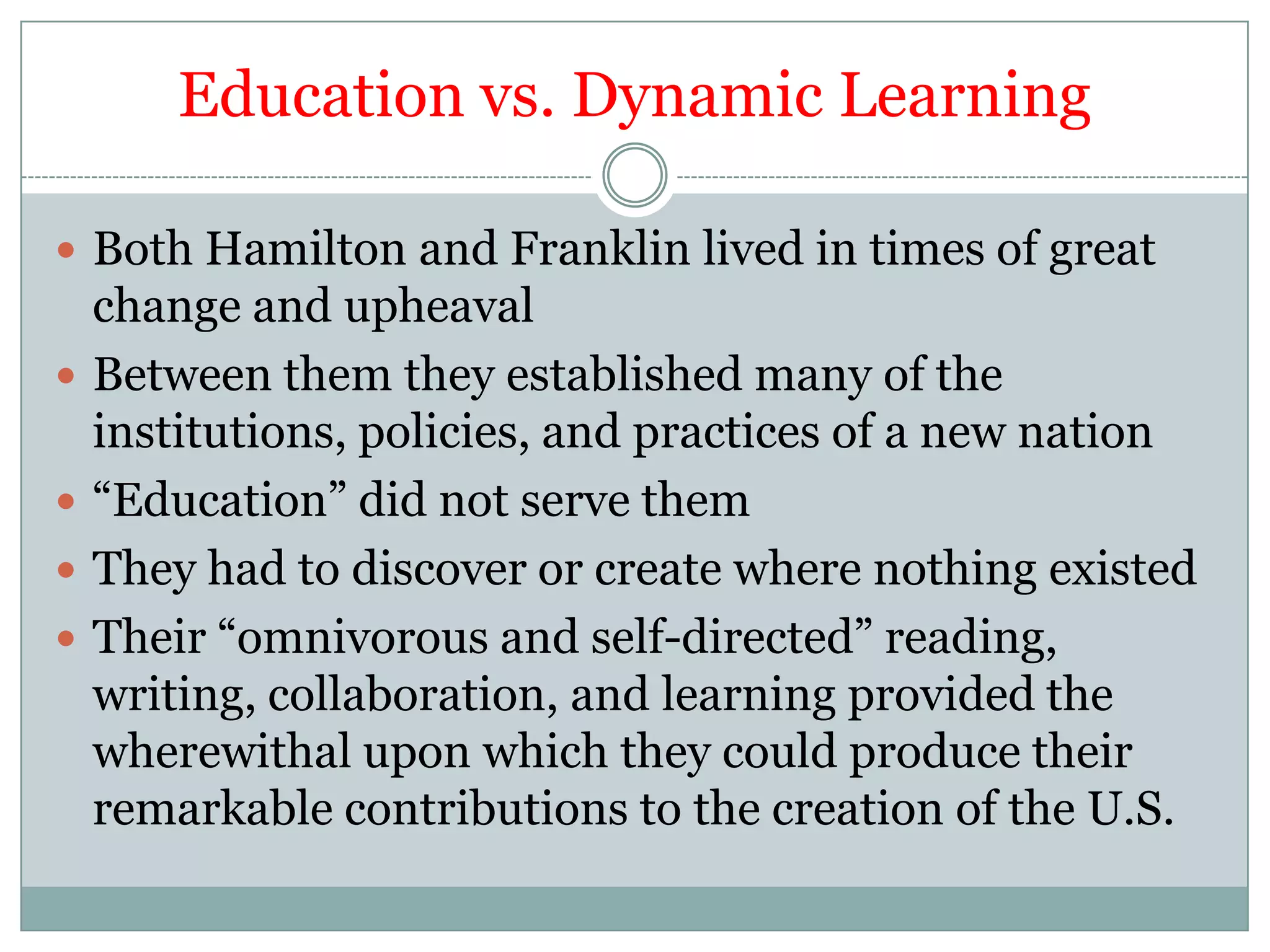 Education vs. Dynamic Learning

 Both Hamilton and Franklin lived in times of great
    change and upheaval
   Between them they established many of the
    institutions, policies, and practices of a new nation
   “Education” did not serve them
   They had to discover or create where nothing existed
   Their “omnivorous and self-directed” reading,
    writing, collaboration, and learning provided the
    wherewithal upon which they could produce their
    remarkable contributions to the creation of the U.S.
 