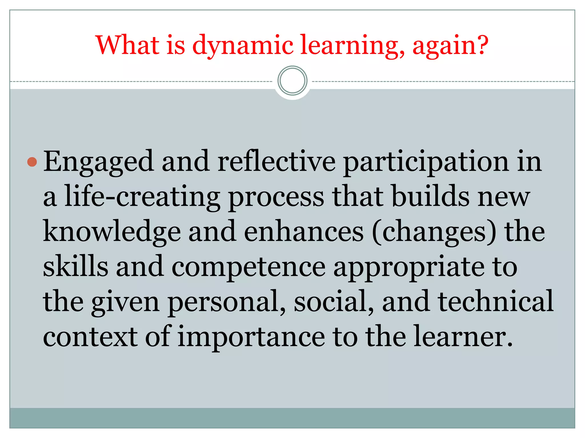 What is dynamic learning, again?



 Engaged and reflective participation in
 a life-creating process that builds new
 knowledge and enhances (changes) the
 skills and competence appropriate to
 the given personal, social, and technical
 context of importance to the learner.
 