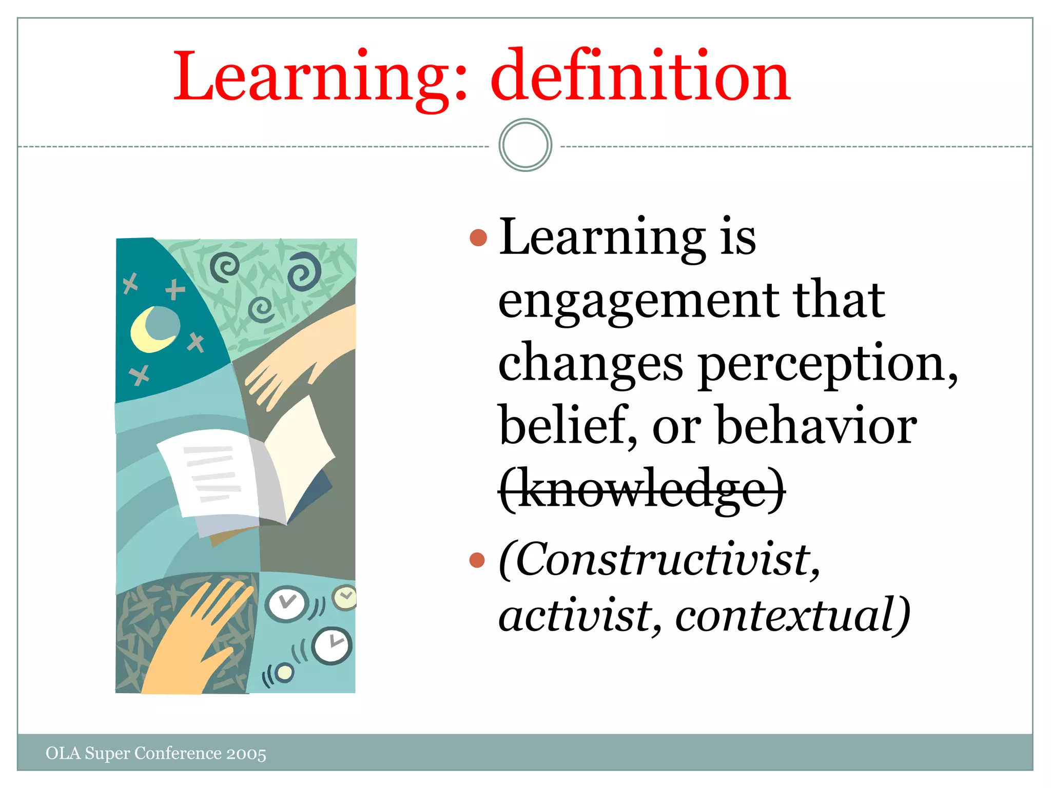 Learning: definition

                             Learning is
                             engagement that
                             changes perception,
                             belief, or behavior
                             (knowledge)
                             (Constructivist,
                             activist, contextual)

OLA Super Conference 2005
 