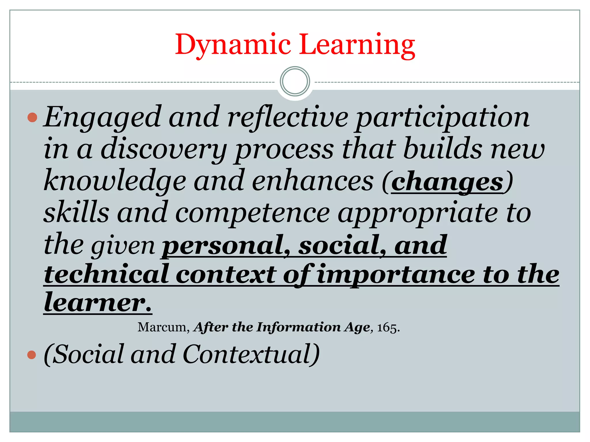 Dynamic Learning

 Engaged and reflective participation
 in a discovery process that builds new
 knowledge and enhances (changes)
 skills and competence appropriate to
 the given personal, social, and
 technical context of importance to the
 learner.
         Marcum, After the Information Age, 165.

 (Social and Contextual)
 