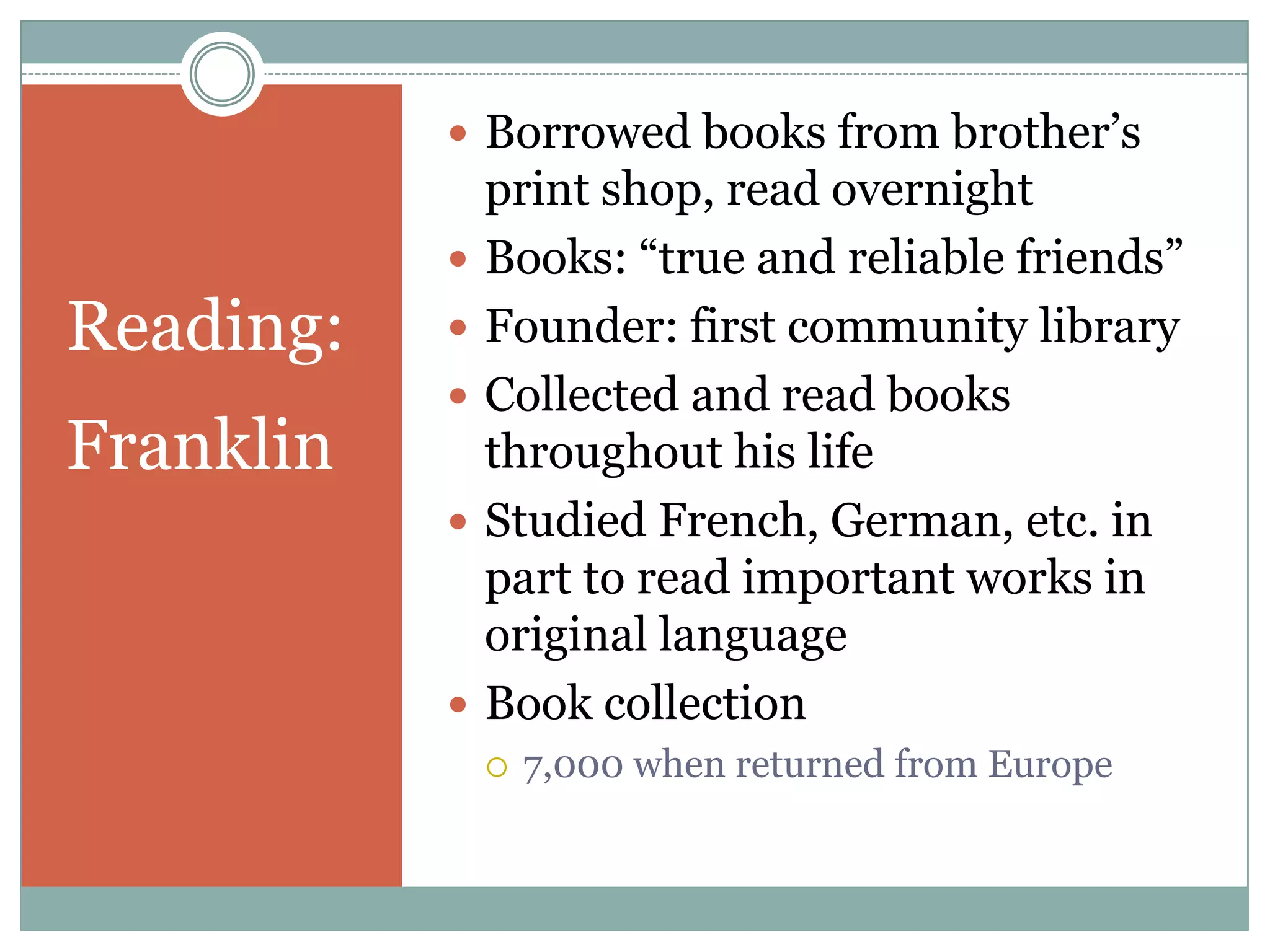  Borrowed books from brother‟s
               print shop, read overnight
              Books: “true and reliable friends”
Reading:      Founder: first community library
              Collected and read books
Franklin       throughout his life
              Studied French, German, etc. in
               part to read important works in
               original language
              Book collection
                  7,000 when returned from Europe
 