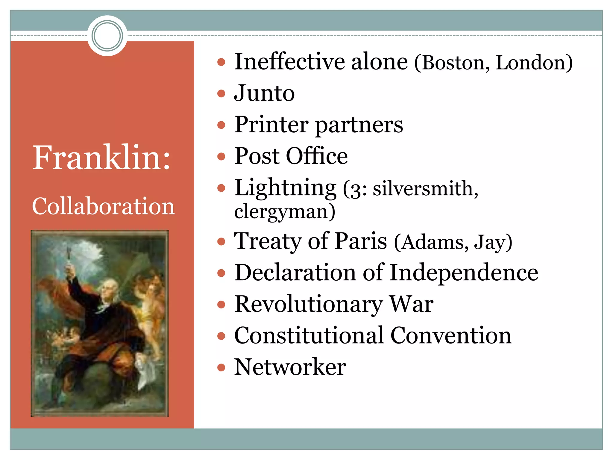  Ineffective alone (Boston, London)
                 Junto
                 Printer partners
Franklin:        Post Office
                 Lightning (3: silversmith,
Collaboration     clergyman)
                 Treaty of Paris (Adams, Jay)
                 Declaration of Independence
                 Revolutionary War
                 Constitutional Convention
                 Networker
 