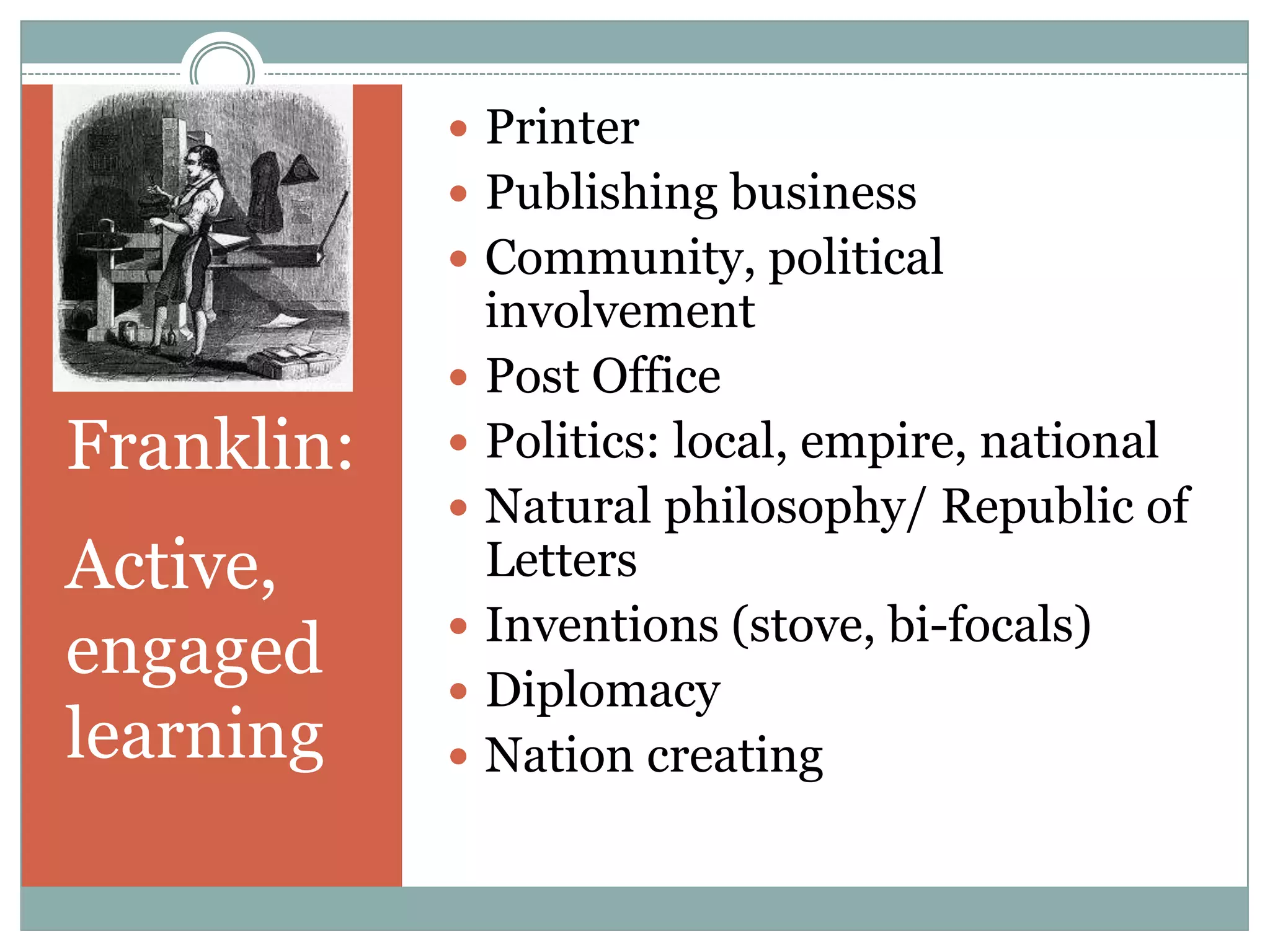  Printer
             Publishing business
             Community, political
                involvement
               Post Office
Franklin:      Politics: local, empire, national
               Natural philosophy/ Republic of
Active,         Letters
               Inventions (stove, bi-focals)
engaged        Diplomacy
learning       Nation creating
 