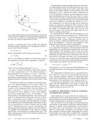 moving is a soap ﬁlm only a few ␮m thick. For spherical
Brownian particles diffusing in the background solvent, it
can be shown4
that the function
G͑␶͒ϵg͑␶͒Ϫ1 ͑5͒
decays exponentially, with the decay rate given by
␶c
Ϫ1
ϭ2 Dq2
. ͑6͒
Here D is the diffusion coefﬁcient of the particles and q is
the scattering wavevector whose magnitude q is given by
qϭ͉q͉ϭ
4␲
␭
sin
␪
2
, ͑7͒
where ␪ is the scattering angle and ␭ is ␭vac /n.
In a time t a particle will diffuse a mean square distance
͗r2
͘ that is proportional to Dt. The diffusion produces a
large ﬂuctuation in the intensity in a time tЈ such that tЈ
Ӎ1/(Dq2
). This characteristic time tЈ is of the order ␶c . It is
these intensity ﬂuctuations that a photon correlator measures.
Helpful discussions of diffusion can be found in Refs. 4 and
5.
The diffusion coefﬁcient D depends on the particle diam-
eter d. For spherical particles, DϭkBT/3␲␩d,6
where T is
the temperature, kB is Boltzmann’s constant, and ␩ is the
viscosity of the background ﬂuid. From this relation, we
have ␩ϭ0.01 g cmϪ1
sϪ1
and Dϭ4.4ϫ10Ϫ9
cm2
/s for a dif-
fusing particle 1 ␮m in diameter in water at room tempera-
ture. From a measurement of g(␶), we can obtain ␶c
Ϫ1
and
ﬁnd the radius of the diffusing particles, even if they are too
small to be observed with a microscope. ͑See Fig. 4.͒ Simi-
larly, a measurement of g(␶) enables us to measure the ra-
dius of gyration of polymer molecules diffusing in solution
and to determine the correlation length of ﬂuctuations in den-
sity or concentration in a ﬂuid or mixture near its critical
point.7,8
Measurements of g(␶) can be a powerful tool for
studying phenomena that have nothing to do with diffusion,
for example, the determination of the width of a narrow
spectral line9
or the diameter of a distant double star.10
The
latter experiment gave birth to the technique of photon cor-
relation spectroscopy.
All photodetectors generate output pulses even when there
is no light shining on them. This dark count rate can be a few
Hz to several kHz. Except at very small ␶, these dark count
pulses occur roughly randomly in time and hence give a ﬂat
background to g(␶), reducing the relative contribution of
G(␶), the quantity in which we are really interested. In room
light the photodetector will have the same effect. It is there-
fore necessary to employ a laser-generated counting rate that
is many times larger than the dark count rate and room light
count rate, in addition to satisfying the condition ͗I͘␶cӷ1.
The contribution to ͗I͘ from room light can be reduced by
placing an inexpensive interference ﬁlter11
directly in front
of the photodetector and interposing a tube between it and
the sample. A cardboard tube works well. For the most
noise-free results, turn off the room lights when the cor-
relator is making measurements.
If a ﬂowing ﬂuid is seeded with small particles, we can
learn a lot about the ﬂow by measuring g(␶). The ﬂuid ﬂow
problem is treated in Sec. V. It will be seen that g(␶) gives
information about velocity differences between pairs of
points in the ﬂow. Laminar and turbulent ﬂows can be stud-
ied in the laboratory12–14
using the same apparatus as that
employed in the Brownian motion measurements.
In Sec. III the intensity correlation function is calculated
for a single Brownian particle, with the assumption that the
photodetector is so small that the scattering wave vector q is
sharply deﬁned. The calculation will be valid even when
many particles are present in the sample, as long as they are
sufﬁciently far apart that they do not interact. We will see
that when B is no longer very small, G(␶) is diminished by
a factor f(A) which takes into account the fact that photons
scattered from the most widely separated diffusing particles
in the sample will interfere with each other to give
G͑␶͒ϭg͑␶͒Ϫ1ϭf͑A͒eϪ2Dq2␶
. ͑8͒
The argument A in f(A) is the area of the photodetector, an
important parameter in the subsequent calculation of f(A) in
Sec. IV.
The single-particle calculation of g(␶) is presented in Sec.
III. To ﬁnd f(A) in Eq. ͑8͒, we must consider the motion of
many Brownian particles, because its attenuating effect
arises from the interference of the electric ﬁelds scattered by
these particles. The calculation of f(A) appears in Sec. IV.
The basic theory developed in Secs. II and III can be ap-
plied with little modiﬁcation to the study of laminar and
turbulent ﬂows, which is the subject of Sec. V. Some con-
cluding remarks are given in Sec. VI.
II. CRITICAL PHENOMENA, LIGHT SCATTERING,
AND BROWNIAN MOTION
Light scattering is a very powerful tool for studying criti-
cal phenomena. Some of the central features of continuous
phase transitions are easily observed and can be presented in
a lecture demonstration or observed on a desktop.
Here we brieﬂy review the subject of critical phenomena
and describe an experiment for observing a striking manifes-
tation of it, namely critical opalescence. You can observe
this effect with a very small laser of the type used as a
pointer in lecture halls. In addition, you will need a small
glass container to hold the sample, which might be a mixture
of 2,6-lutidine and water ͑LW͒, available from a chemical
supply house. A convenient sample cell is a vial of diameter
Fig. 4. Sketch of diffusing particle with an incident beam traveling from left
to right. The particle is located at the origin of the coordinate system at time
tϭ0 and at time t its position is r(t). The photodetector is labeled PD. The
directions of the incident and scattered beams are shown.
1154 1154Am. J. Phys., Vol. 67, No. 12, December 1999 W. I. Goldburg
 