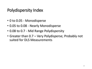Polydispersity Index
• 0 to 0.05 - Monodisperse
• 0.05 to 0.08 - Nearly Monodisperse
• 0.08 to 0.7 - Mid Range Polydispersity
• Greater than 0.7 – Very Polydisperse; Probably not
suited for DLS Measurements
20
 