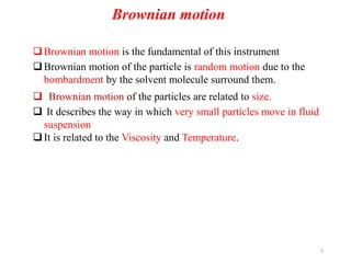 7
Brownian motion is the fundamental of this instrument
Brownian motion of the particle is random motion due to the
bombardment by the solvent molecule surround them.
 Brownian motion of the particles are related to size.
 It describes the way in which very small particles move in fluid
suspension
It is related to the Viscosity and Temperature.
Brownian motion
 